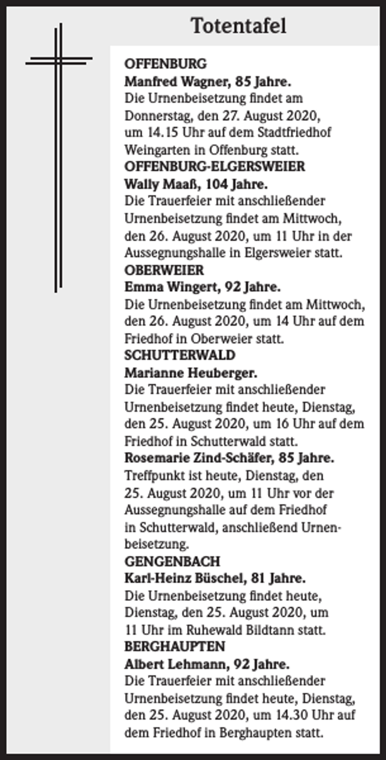<p>Totentafel<br />OFFENBURG<br />Manfred Wagner, 85 Jahre.<br />Die Urnenbeisetzung findet am<br />Donnerstag, den 27. August 2020,<br />um 14.15 Uhr auf dem Stadtfriedhof<br />­Weingarten in Offenburg statt.<br />OFFENBURG-ELGERSWEIER<br />Wally Maaß, 104 Jahre.<br />Die Trauerfeier mit anschließender<br />Urnenbeisetzung findet am Mittwoch,<br />den 26. August 2020, um 11 Uhr in der<br />Aussegnungshalle in Elgersweier statt.<br />OBERWEIER<br />Emma Wingert, 92 Jahre.<br />Die Urnenbeisetzung findet am Mittwoch,<br />den 26. August 2020, um 14 Uhr auf dem<br />Friedhof in Oberweier statt.<br />SCHUTTERWALD<br />Marianne Heuberger.<br />Die Trauerfeier mit anschließender<br />Urnenbeisetzung findet heute, Dienstag,<br />den 25. August 2020, um 16 Uhr auf dem<br />Friedhof in Schutterwald statt.<br />Rosemarie Zind-Schäfer, 85 Jahre.<br />Treffpunkt ist heute, Dienstag, den<br />25. August 2020, um 11 Uhr vor der<br />Aussegnungshalle auf dem Friedhof<br />in Schutterwald, anschließend Urnen­<br />beisetzung.<br />GENGENBACH<br />Karl-Heinz Büschel, 81 Jahre.<br />Die Urnenbeisetzung findet heute,<br />Dienstag, den 25. August 2020, um<br />11 Uhr im Ruhewald Bildtann statt.<br />BERGHAUPTEN<br />Albert Lehmann, 92 Jahre.<br />Die Trauerfeier mit anschließender<br />Urnenbeisetzung findet heute, Dienstag,<br />den 25. August 2020, um 14.30 Uhr auf<br />dem Friedhof in Berghaupten statt.</p>