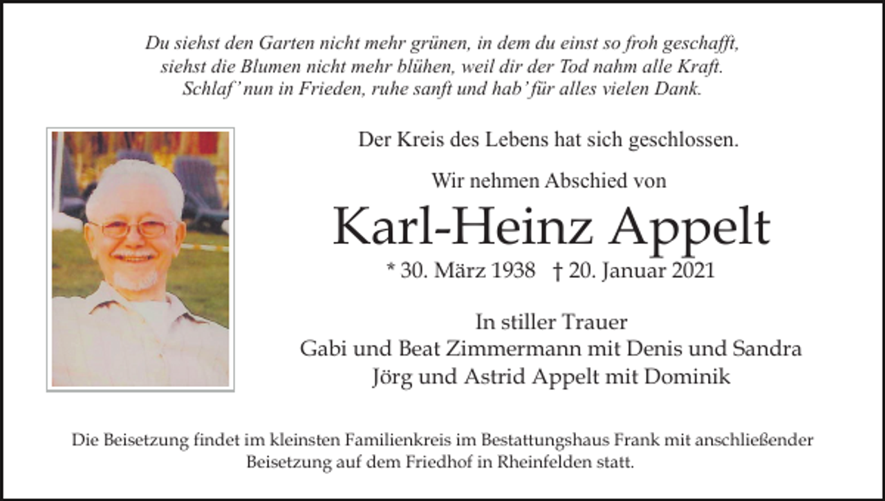 <p>Du siehst den Garten nicht mehr grünen, in dem du einst so froh geschafft,<br />siehst die Blumen nicht mehr blühen, weil dir der Tod nahm alle Kraft.<br />Schlaf’ nun in Frieden, ruhe sanft und hab’ für alles vielen Dank.</p><p>Der Kreis des Lebens hat sich geschlossen.<br />Wir nehmen Abschied von</p><p>Karl-Heinz Appelt<br />* 30. März 1938 † 20. Januar 2021</p><p>In stiller Trauer<br />Gabi und Beat Zimmermann mit Denis und Sandra<br />Jörg und Astrid Appelt mit Dominik<br />Die Beisetzung findet im kleinsten Familienkreis im Bestattungshaus Frank mit anschließender<br />Beisetzung auf dem Friedhof in Rheinfelden statt.</p>