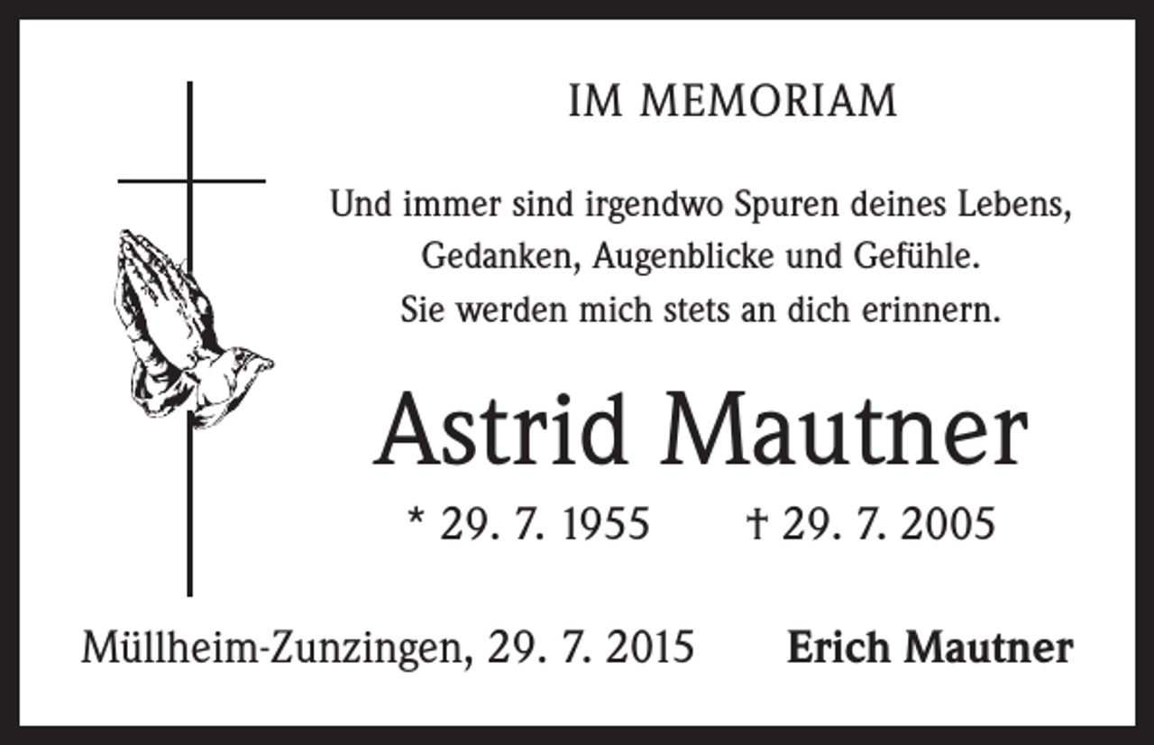 <p>IM MEMORIAM<br />Und immer sind irgendwo Spuren deines Lebens,<br />Gedanken, Augenblicke und Gefühle.<br />Sie werden mich stets an dich erinnern.</p><p>Astrid Mautner<br />* 29. 7. 1955 † 29. 7. 2005<br />Müllheim-Zunzingen, 29. 7. 2015</p><p>Erich Mautner</p>