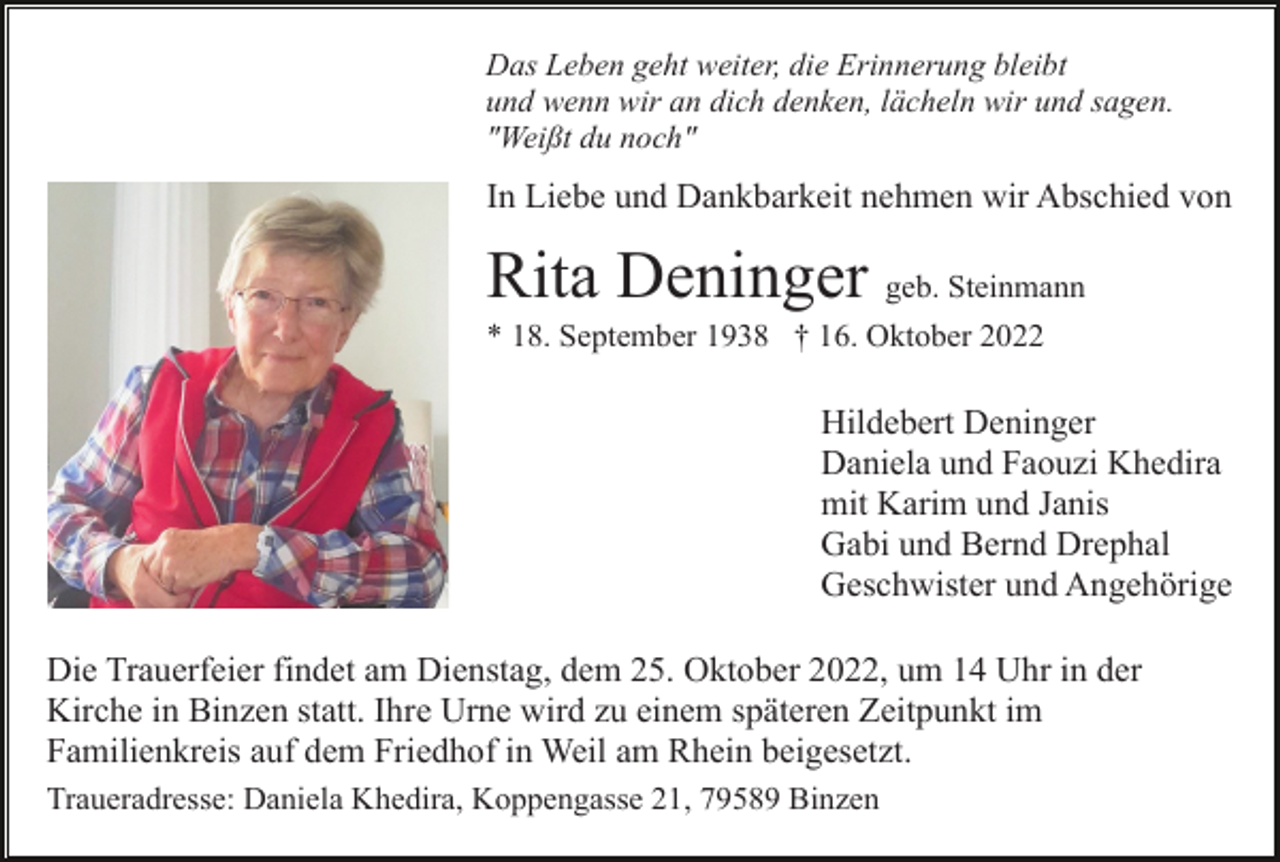 <p>Das Leben geht weiter, die Erinnerung bleibt<br />und wenn wir an dich denken, lächeln wir und sagen.<br />"Weißt du noch"</p><p>In Liebe und Dankbarkeit nehmen wir Abschied von</p><p>Rita Deninger geb. Steinmann<br />* 18. September 1938 † 16. Oktober 2022</p><p>Hildebert Deninger<br />Daniela und Faouzi Khedira<br />mit Karim und Janis<br />Gabi und Bernd Drephal<br />Geschwister und Angehörige<br />Die Trauerfeier findet am Dienstag, dem 25. Oktober 2022, um 14 Uhr in der<br />Kirche in Binzen statt. Ihre Urne wird zu einem späteren Zeitpunkt im<br />Familienkreis auf dem Friedhof in Weil am Rhein beigesetzt.<br />Traueradresse: Daniela Khedira, Koppengasse 21, 79589 Binzen</p>