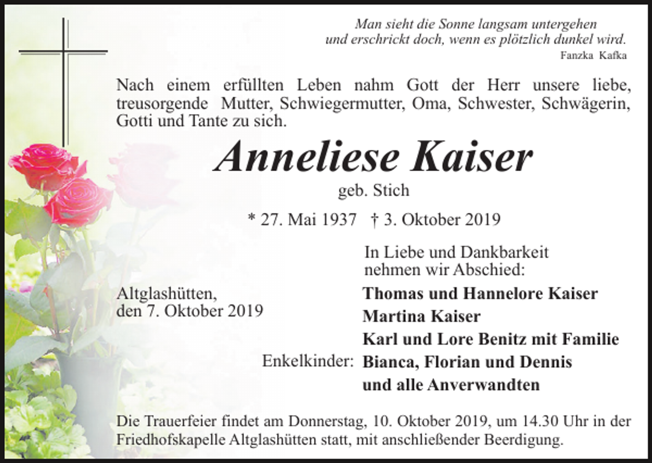 <p>Man sieht die Sonne langsam untergehen<br />und erschrickt doch, wenn es plötzlich dunkel wird.<br />Fanzka Kafka</p><p>Nach einem erfüllten Leben nahm Gott der Herr unsere liebe,<br />treusorgende Mutter, Schwiegermutter, Oma, Schwester, Schwägerin,<br />Gotti und Tante zu sich.</p><p>Anneliese Kaiser<br />geb. Stich</p><p>* 27. Mai 1937 † 3. Oktober 2019<br />In Liebe und Dankbarkeit<br />nehmen wir Abschied:<br />Altglashütten,<br />Thomas und Hannelore Kaiser<br />den 7. Oktober 2019<br />Martina Kaiser<br />Karl und Lore Benitz mit Familie<br />Enkelkinder: Bianca, Florian und Dennis<br />und alle Anverwandten<br />Die Trauerfeier findet am Donnerstag, 10. Oktober 2019, um 14.30 Uhr in der<br />Friedhofskapelle Altglashütten statt, mit anschließender Beerdigung.</p>