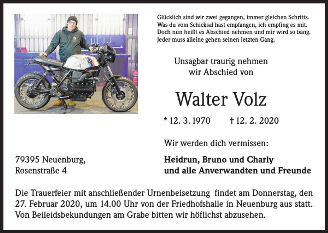 <p>Glücklich sind wir zwei gegangen, immer gleichen Schritts.<br />Was du vom Schicksal hast empfangen, ich empfing es mit.<br />Doch nun heißt es Abschied nehmen und mir wird so bang.<br />Jeder muss alleine gehen seinen letzten Gang.</p><p>Unsagbar traurig nehmen<br />wir Abschied von</p><p>Walter Volz<br />* 12. 3. 1970 † 12. 2. 2020</p><p>Wir werden dich vermissen:</p><p>79395 Neuenburg,<br />Rosenstraße 4</p><p>Heidrun, Bruno und Charly<br />und alle Anverwandten und Freunde</p><p>Die Trauerfeier mit anschließender Urnenbeisetzung findet am Donnerstag, den<br />27. Februar 2020, um 14.00 Uhr von der Friedhofshalle in Neuenburg aus statt.<br />Von Beileidsbekundungen am Grabe bitten wir höflichst abzusehen.</p>