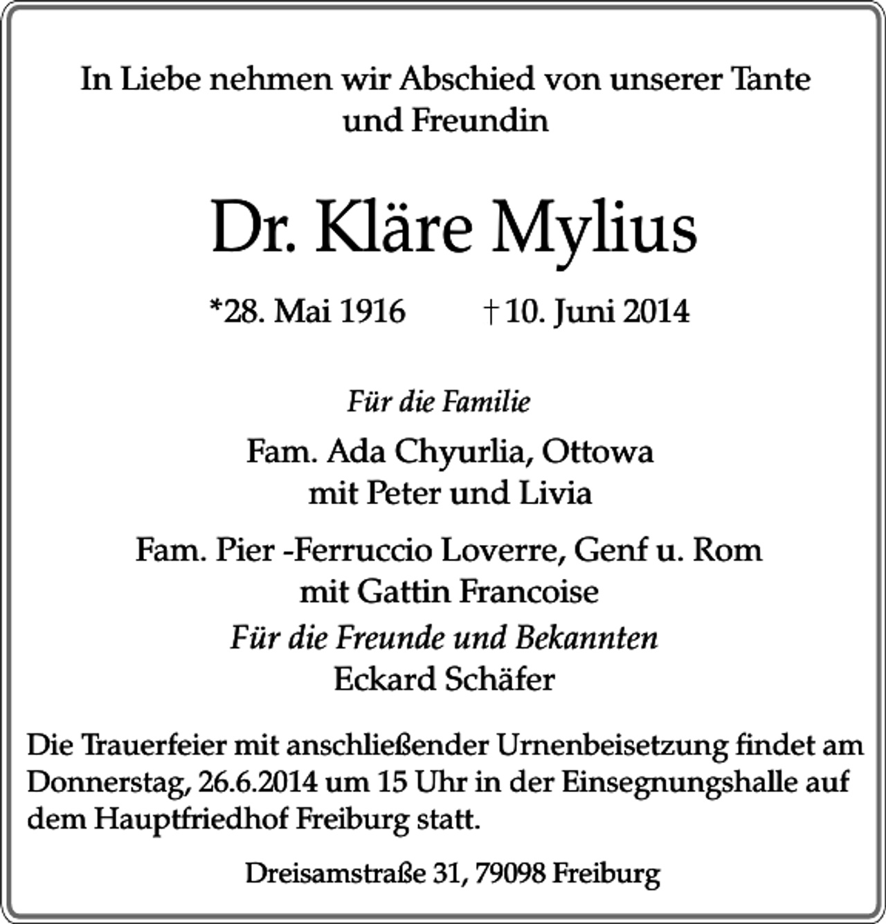 <p>In Liebe nehmen wir Abschied von unserer Tante<br />und Freundin</p><p>Dr. Kläre Mylius<br />*28. Mai 1916</p><p>10. Juni 2014</p><p>Für die Familie</p><p>Fam. Ada Chyurlia, Ottowa<br />mit Peter und Livia<br />Fam. Pier -Ferruccio Loverre, Genf u. Rom<br />mit Gattin Francoise<br />Für die Freunde und Bekannten<br />Eckard Schäfer<br />Die Trauerfeier mit anschließender Urnenbeisetzung findet am<br />Donnerstag, 26.6.2014 um 15 Uhr in der Einsegnungshalle auf<br />dem Hauptfriedhof Freiburg statt.<br />Dreisamstraße 31, 79098 Freiburg</p>