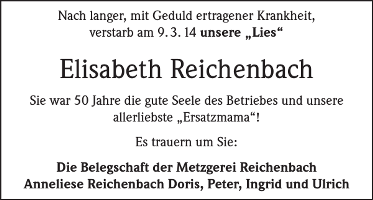 <p>Nach langer, mit Geduld ertragener Krankheit,<br />verstarb am 9. 3. 14 unsere „Lies“</p><p>Elisabeth Reichenbach<br />Sie war 50 Jahre die gute Seele des Betriebes und unsere<br />allerliebste „Ersatzmama“!<br />Es trauern um Sie:<br />Die Belegschaft der Metzgerei Reichenbach<br />Anneliese Reichenbach Doris, Peter, Ingrid und Ulrich</p>