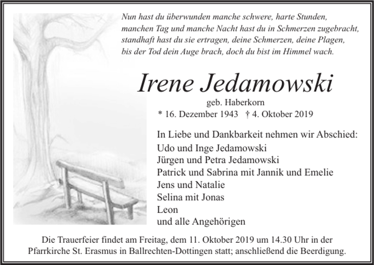 <p>Nun hast du überwunden manche schwere, harte Stunden,<br />manchen Tag und manche Nacht hast du in Schmerzen zugebracht,<br />standhaft hast du sie ertragen, deine Schmerzen, deine Plagen,<br />bis der Tod dein Auge brach, doch du bist im Himmel wach.</p><p>Irene Jedamowski<br />geb. Haberkorn<br />* 16. Dezember 1943 † 4. Oktober 2019</p><p>In Liebe und Dankbarkeit nehmen wir Abschied:<br />Udo und Inge Jedamowski<br />Jürgen und Petra Jedamowski<br />Patrick und Sabrina mit Jannik und Emelie<br />Jens und Natalie<br />Selina mit Jonas<br />Leon<br />und alle Angehörigen<br />Die Trauerfeier findet am Freitag, dem 11. Oktober 2019 um 14.30 Uhr in der<br />Pfarrkirche St. Erasmus in Ballrechten-Dottingen statt; anschließend die Beerdigung.</p>