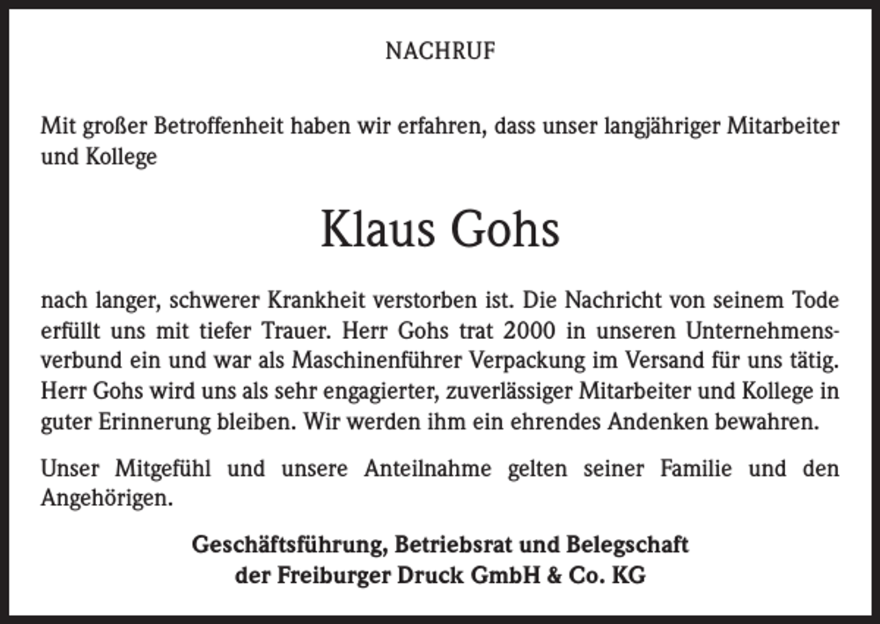 <p>NACHRUF<br />Mit großer Betroffenheit haben wir erfahren, dass unser lang­jähriger Mitarbeiter<br />und Kollege</p><p>Klaus Gohs<br />nach langer, schwerer Krankheit verstorben ist. Die Nachricht von seinem Tode<br />erfüllt uns mit tiefer Trauer. Herr Gohs trat 2000 in unseren Unternehmens­<br />verbund ein und war als Maschinenführer Verpackung im Versand für uns tätig.<br />Herr Gohs wird uns als sehr engagierter, zuverlässiger Mitarbeiter und Kollege in<br />guter Erinnerung bleiben. Wir werden ihm ein ehrendes Andenken bewahren.<br />Unser Mitgefühl und unsere Anteilnahme gelten seiner Familie und den<br />­Angehörigen.<br />Geschäftsführung, Betriebsrat und Belegschaft<br />der Freiburger Druck GmbH &amp; Co. KG</p>