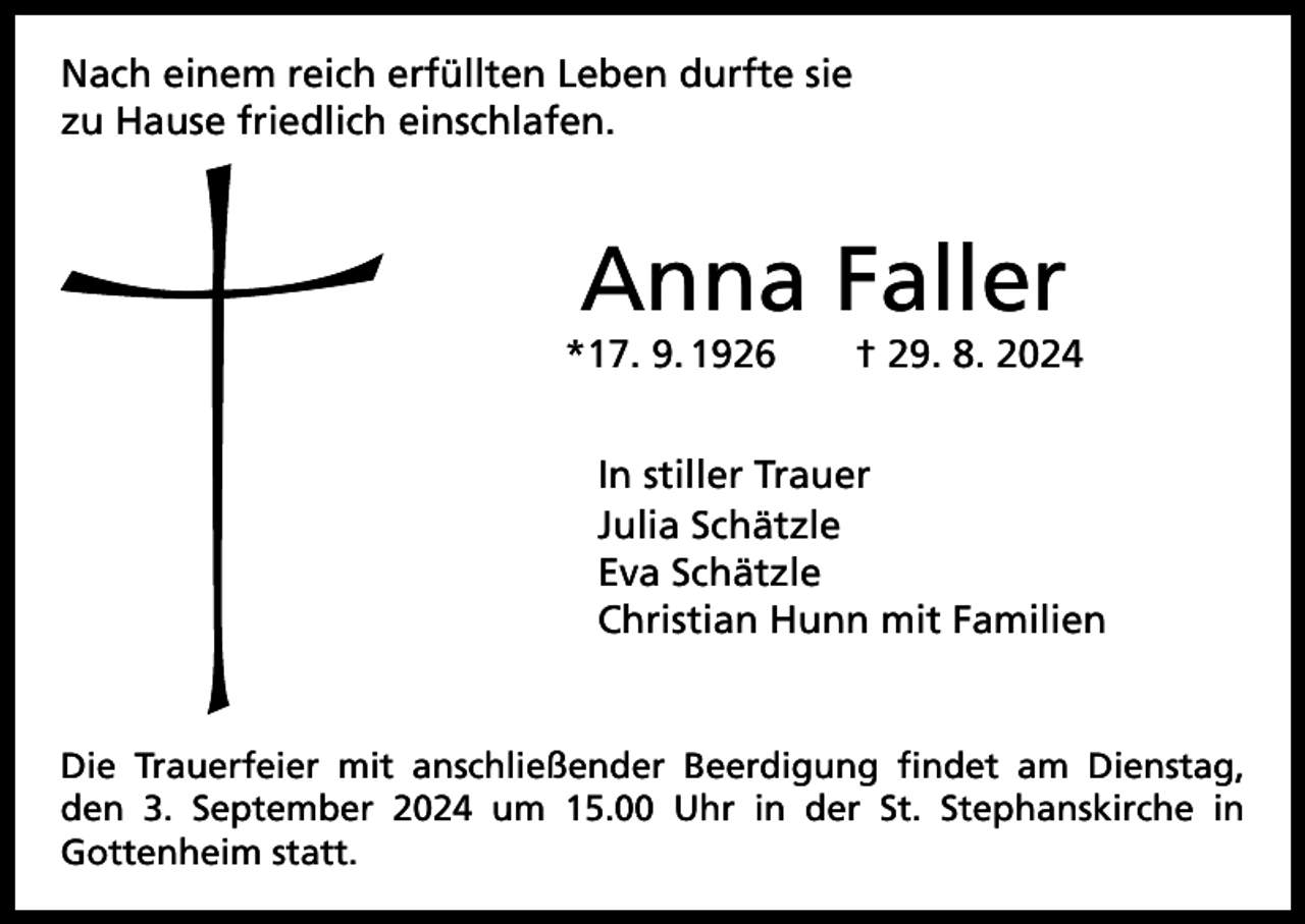 <p>Nach einem reich erfüllten Leben durfte sie<br />zu Hause friedlich einschlafen.</p><p>Anna Faller</p><p>*17. 9. 1926 † 29. 8. 2024<br />In stiller Trauer<br />Julia Schätzle<br />Eva Schätzle<br />Christian Hunn mit Familien</p><p>Die Trauerfeier mit anschließender Beerdigung findet am Dienstag,<br />den 3. September 2024 um 15.00 Uhr in der St. Stephanskirche in<br />­Gottenheim statt.</p>