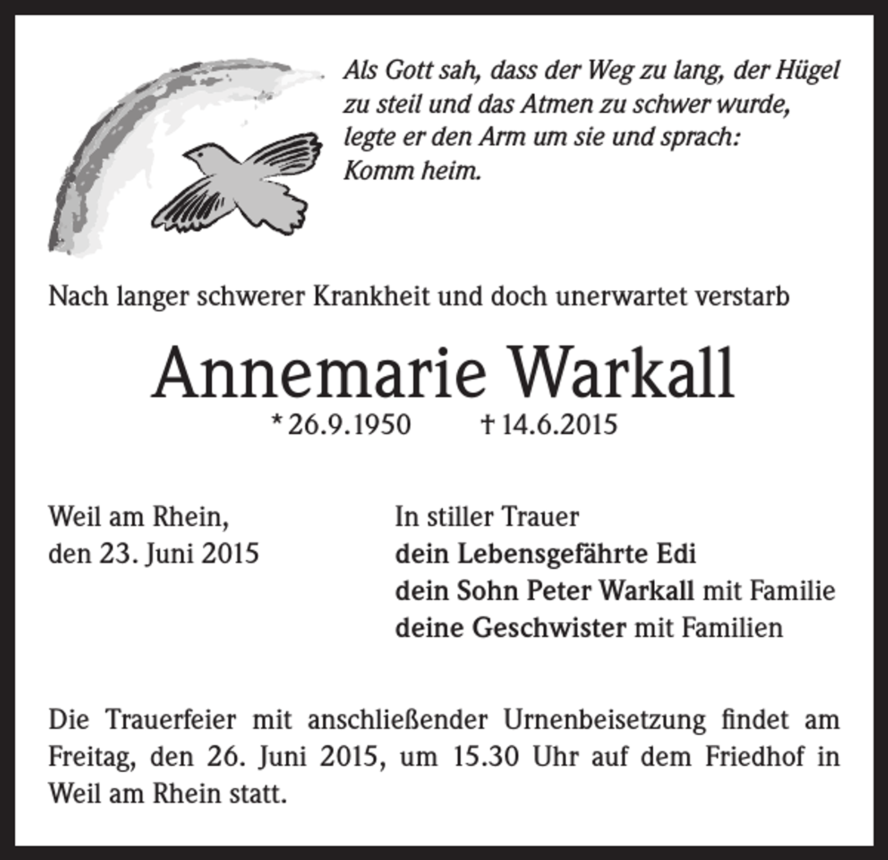 <p>Als Gott sah, dass der Weg zu lang, der Hügel<br />zu steil und das Atmen zu schwer wurde,<br />legte er den Arm um sie und sprach:<br />Komm heim.</p><p>Nach langer schwerer Krankheit und doch unerwartet verstarb</p><p>Annemarie Warkall<br />* 26.9.1950</p><p>† 14.6.2015</p><p>Weil am Rhein,<br />In stiller Trauer<br />den 23. Juni 2015 dein Lebensgefährte Edi<br />dein Sohn Peter Warkall mit Familie<br />deine Geschwister mit Familien<br />Die Trauerfeier mit anschließender Urnenbeisetzung findet am<br />Freitag, den 26. Juni 2015, um 15.30 Uhr auf dem Friedhof in<br />Weil am Rhein statt.</p>