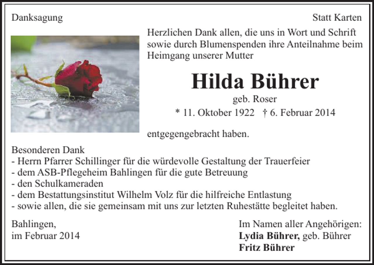 <p>Danksagung</p><p>Statt Karten<br />Herzlichen Dank allen, die uns in Wort und Schrift<br />sowie durch Blumenspenden ihre Anteilnahme beim<br />Heimgang unserer Mutter</p><p>Hilda Bührer</p><p>geb. Roser<br />* 11. Oktober 1922 † 6. Februar 2014<br />entgegengebracht haben.<br />Besonderen Dank<br />- Herrn Pfarrer Schillinger für die würdevolle Gestaltung der Trauerfeier<br />- dem ASB-Pflegeheim Bahlingen für die gute Betreuung<br />- den Schulkameraden<br />- dem Bestattungsinstitut Wilhelm Volz für die hilfreiche Entlastung<br />- sowie allen, die sie gemeinsam mit uns zur letzten Ruhestätte begleitet haben.<br />Bahlingen,<br />im Februar 2014</p><p>Im Namen aller Angehörigen:<br />Lydia Bührer, geb. Bührer<br />Fritz Bührer</p>
