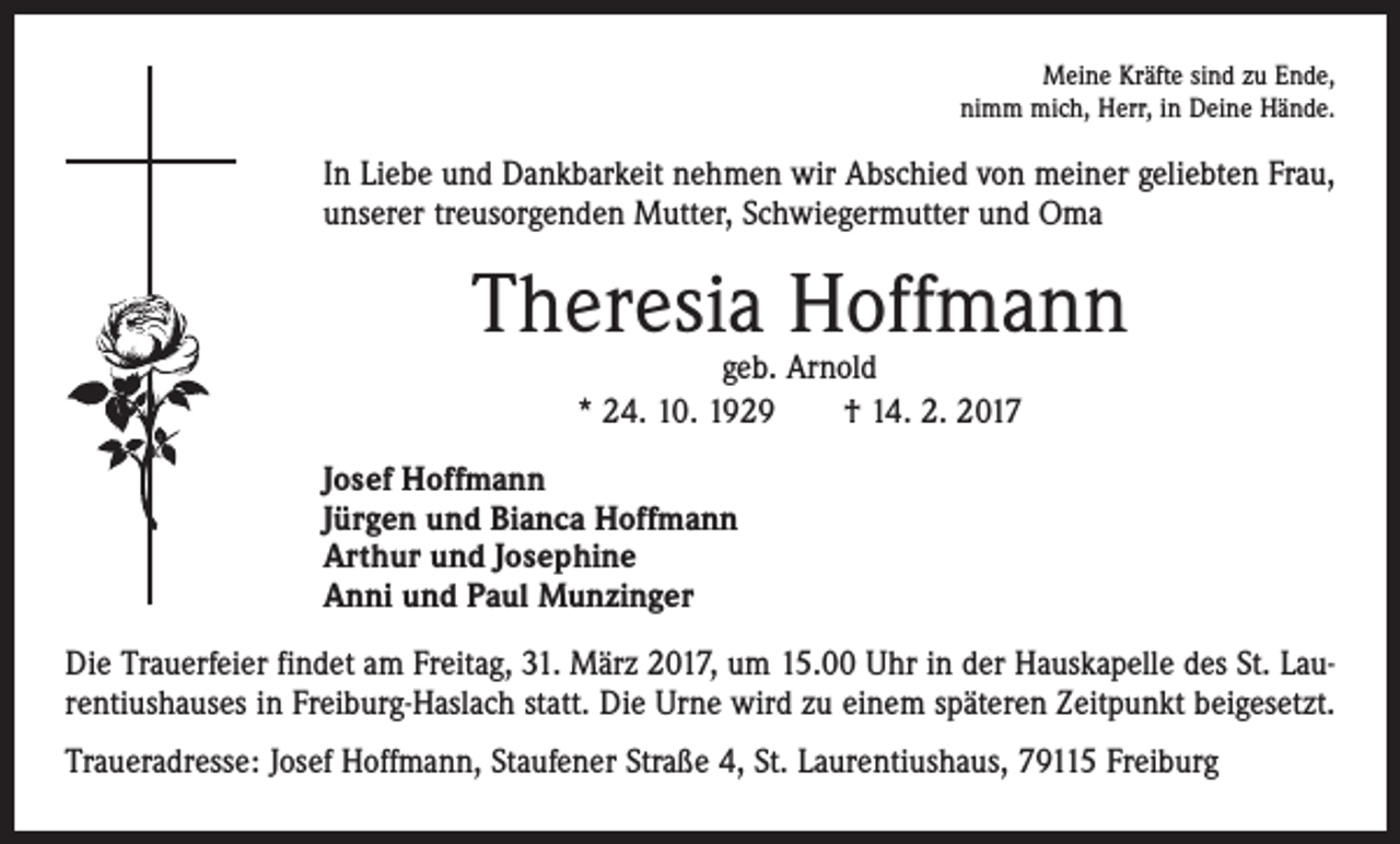 <p>Meine Kräfte sind zu Ende,<br />nimm mich, Herr, in Deine Hände.</p><p>In Liebe und Dankbarkeit nehmen wir Abschied von meiner geliebten Frau,<br />unserer treusorgenden Mutter, Schwiegermutter und Oma</p><p>Theresia Hoffmann<br />geb. Arnold<br />* 24. 10. 1929 † 14. 2. 2017</p><p>Josef Hoffmann<br />Jürgen und Bianca Hoffmann<br />Arthur und Josephine<br />Anni und Paul Munzinger<br />Die Trauerfeier findet am Freitag, 31. März 2017, um 15.00 Uhr in der Hauskapelle des St. Laurentiushauses in Freiburg-Haslach statt. Die Urne wird zu einem späteren Zeitpunkt beigesetzt.<br />Traueradresse: Josef Hoffmann, Staufener Straße 4, St. Laurentiushaus, 79115 Freiburg</p>