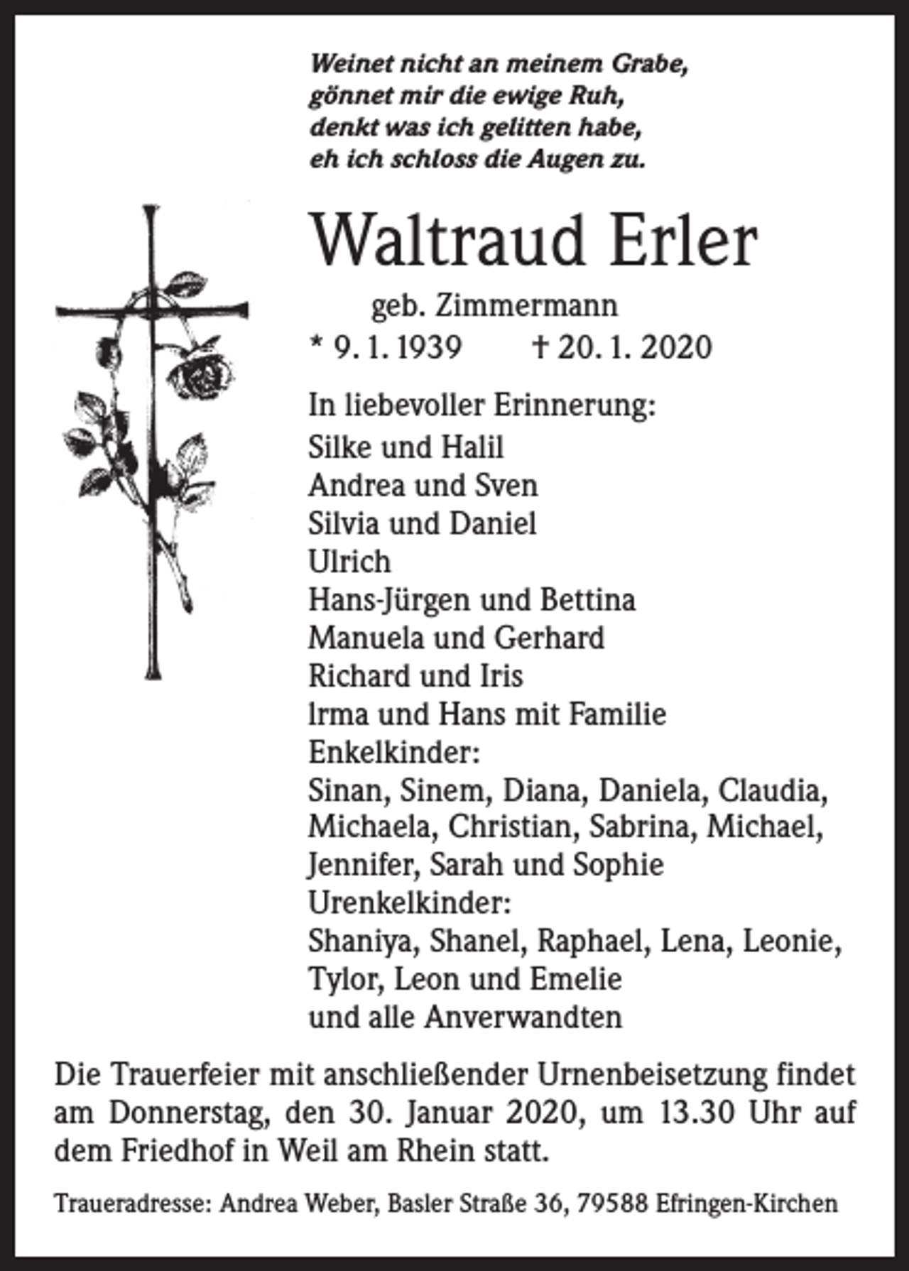 <p>Weinet nicht an meinem Grabe,<br />gönnet mir die ewige Ruh,<br />denkt was ich gelitten habe,<br />eh ich schloss die Augen zu.</p><p>Waltraud Erler</p><p>geb. Zimmermann<br />* 9. 1. 1939 † 20. 1. 2020<br />In liebevoller Erinnerung:<br />Silke und Halil<br />Andrea und Sven<br />Silvia und Daniel<br />Ulrich<br />Hans-Jürgen und Bettina<br />Manuela und Gerhard<br />Richard und Iris<br />lrma und Hans mit Familie<br />Enkelkinder:<br />Sinan, Sinem, Diana, Daniela, Claudia,<br />Michaela, Christian, Sabrina, Michael,<br />Jennifer, Sarah und Sophie<br />Urenkelkinder:<br />Shaniya, Shanel, Raphael, Lena, Leonie,<br />Tylor, Leon und Emelie<br />und alle Anverwandten<br />Die Trauerfeier mit anschließender Urnenbeisetzung findet<br />am Donnerstag, den 30. Januar 2020, um 13.30 Uhr auf<br />dem Friedhof in Weil am Rhein statt.<br />Traueradresse: Andrea Weber, Basler Straße 36, 79588 Efringen-Kirchen</p>