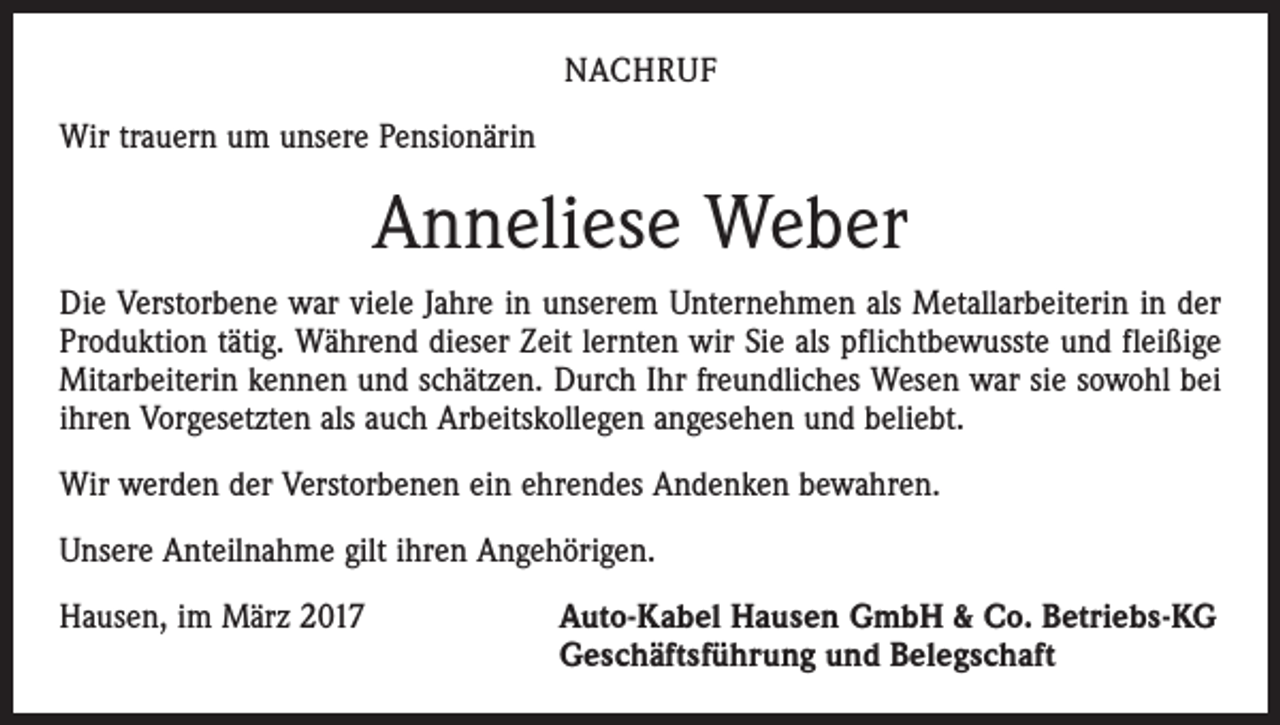 <p>NACHRUF<br />Wir trauern um unsere Pensionärin</p><p>Anneliese Weber<br />Die Verstorbene war viele Jahre in unserem Unternehmen als Metallarbeiterin in der<br />Produktion tätig. Während dieser Zeit lernten wir Sie als pflichtbewusste und fleißige<br />Mitarbeiterin kennen und schätzen. Durch Ihr freundliches Wesen war sie sowohl bei<br />ihren Vorgesetzten als auch Arbeitskollegen angesehen und beliebt.<br />Wir werden der Verstorbenen ein ehrendes Andenken bewahren.<br />Unsere Anteilnahme gilt ihren Angehörigen.<br />Hausen, im März 2017 Auto-Kabel Hausen GmbH &amp; Co. Betriebs-KG<br />Geschäftsführung und Belegschaft</p>