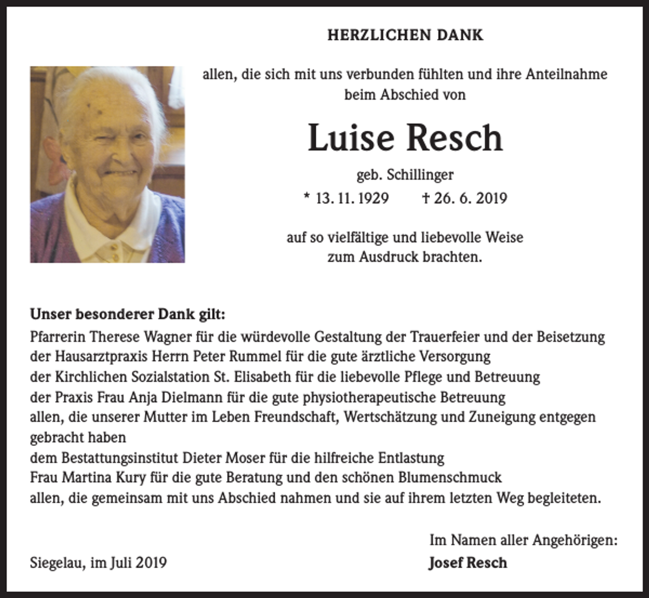 <p>HERZLICHEN DANK<br />allen, die sich mit uns verbunden fühlten und ihre Anteilnahme<br />beim Abschied von</p><p>Luise Resch<br />geb. Schillinger<br />* 13. 11. 1929 † 26. 6. 2019<br />auf so vielfältige und liebevolle Weise<br />zum Ausdruck brachten.<br />Unser besonderer Dank gilt:<br />Pfarrerin Therese Wagner für die würdevolle Gestaltung der Trauerfeier und der Beisetzung<br />der Hausarztpraxis Herrn Peter Rummel für die gute ärztliche Versorgung<br />der Kirchlichen Sozialstation St. Elisabeth für die liebevolle Pflege und Betreuung<br />der Praxis Frau Anja Dielmann für die gute physiotherapeutische Betreuung<br />allen, die unserer Mutter im Leben Freundschaft, Wertschätzung und Zuneigung entgegen<br />gebracht haben<br />dem Bestattungsinstitut Dieter Moser für die hilfreiche Entlastung<br />Frau Martina Kury für die gute Beratung und den schönen Blumenschmuck<br />allen, die gemeinsam mit uns Abschied nahmen und sie auf ihrem letzten Weg begleiteten.</p><p>Siegelau, im Juli 2019</p><p>Im Namen aller Angehörigen:<br />Josef Resch</p>