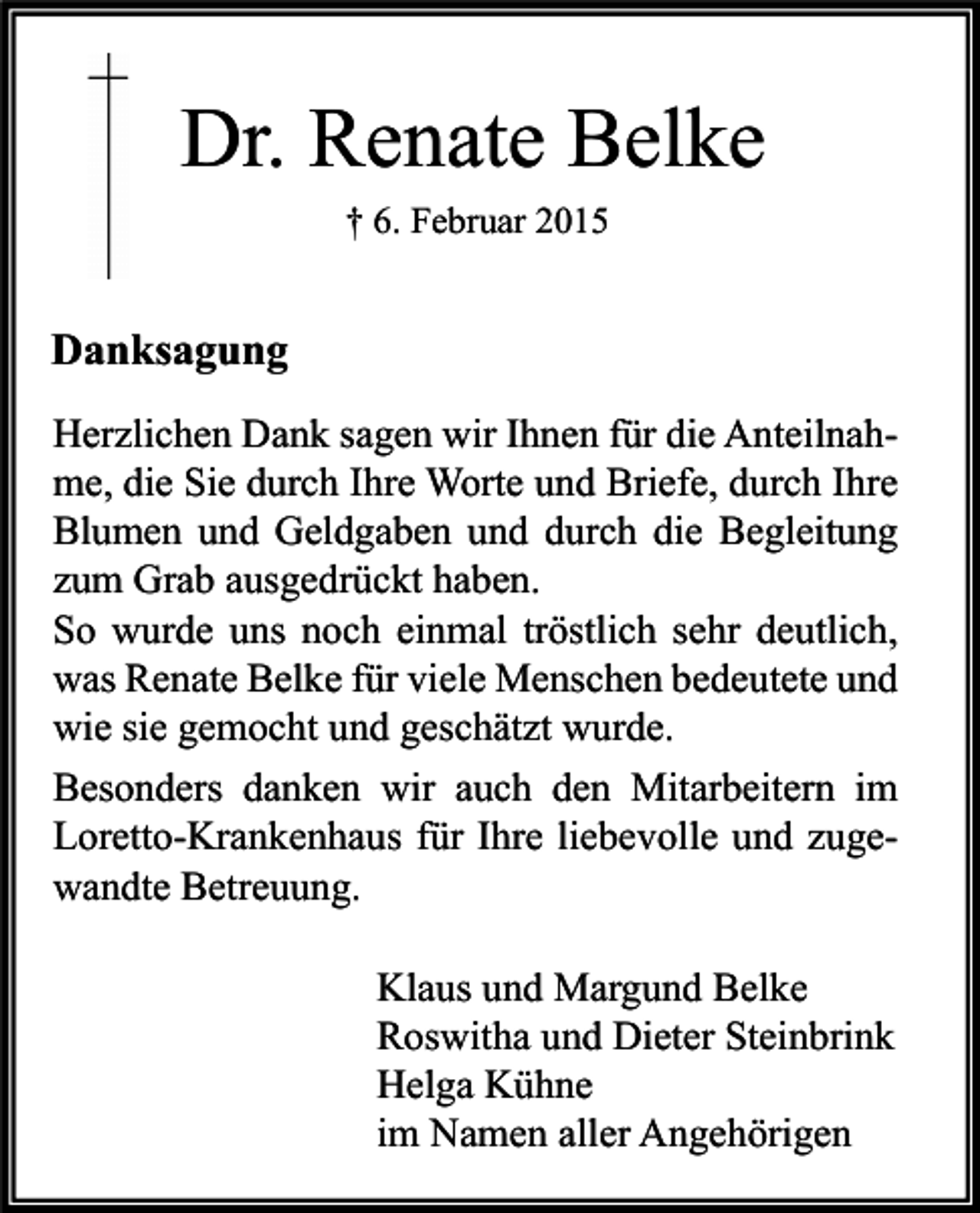 <p>Dr. Renate Belke<br />† 6. Februar 2015</p><p>Danksagung<br />Herzlichen Dank sagen wir Ihnen für die Anteilnahme, die Sie durch Ihre Worte und Briefe, durch Ihre<br />Blumen und Geldgaben und durch die Begleitung<br />zum Grab ausgedrückt haben.<br />So wurde uns noch einmal tröstlich sehr deutlich,<br />was Renate Belke für viele Menschen bedeutete und<br />wie sie gemocht und geschätzt wurde.<br />Besonders danken wir auch den Mitarbeitern im<br />Loretto-Krankenhaus für Ihre liebevolle und zugewandte Betreuung.<br />Klaus und Margund Belke<br />Roswitha und Dieter Steinbrink<br />Helga Kühne<br />im Namen aller Angehörigen</p>