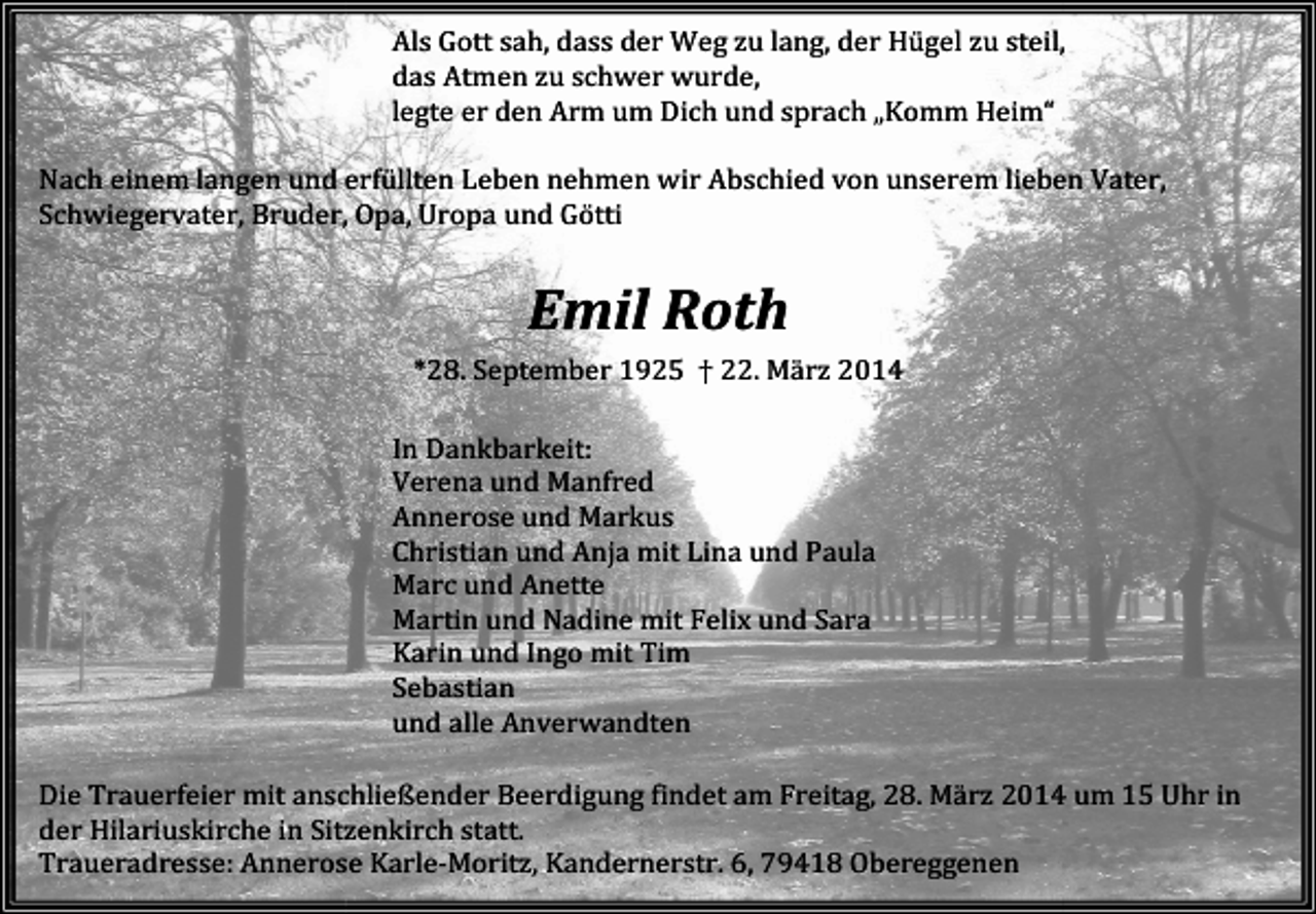 <p>Als Gott sah, dass der Weg zu lang, der Hügel zu steil,<br />teil,<br />das Atmen zu schwer wurde,<br />legte er den Arm um Dich und sprach „Komm Heim“<br />Nach einem langen und erfüllten Leben nehmen wir Abschied von unserem lieben Vater,<br />Schwiegervater, Bruder, Opa, Uropa und Götti</p><p>Emil Roth<br />*28. September 1925 † 22. März 2014<br />In Dankbarkeit:<br />Verena und Manfred<br />Annerose und Markus<br />Christian und Anja mit Lina und Paula<br />Marc und Anette<br />Martin und Nadine mit Felix und Sara<br />Karin und Ingo mit Tim<br />Sebastian<br />und alle Anverwandten<br />findet am Freitag, 28. März 2014 um 15 Uhr in<br />Die Trauerfeier mit anschließender Beerdigung<br />B<br />der Hilariuskirche in Sitzenkirch statt.<br />Traueradresse: Annerose<br />nnerose Karle-Moritz, Kandernerstr. 6, 79418 Obereggenen</p>