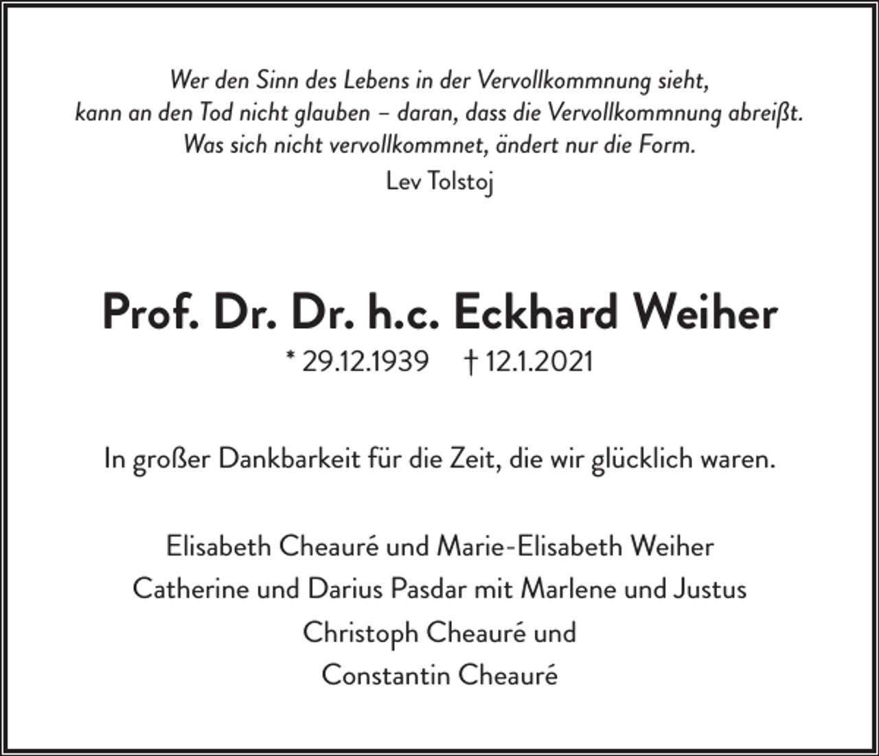 <p>Wer den Sinn des Lebens in der Vervollkommnung sieht,<br />kann an den Tod nicht glauben – daran, dass die Vervollkommnung abreißt.<br />Was sich nicht vervollkommnet, ändert nur die Form.<br />Lev Tolstoj</p><p>Prof. Dr. Dr. h.c. Eckhard Weiher<br />* 29.12.1939</p><p>† 12.1.2021</p><p>In großer Dankbarkeit für die Zeit, die wir glücklich waren.<br />Elisabeth Cheauré und Marie-Elisabeth Weiher<br />Catherine und Darius Pasdar mit Marlene und Justus<br />Christoph Cheauré und<br />Constantin Cheauré</p>
