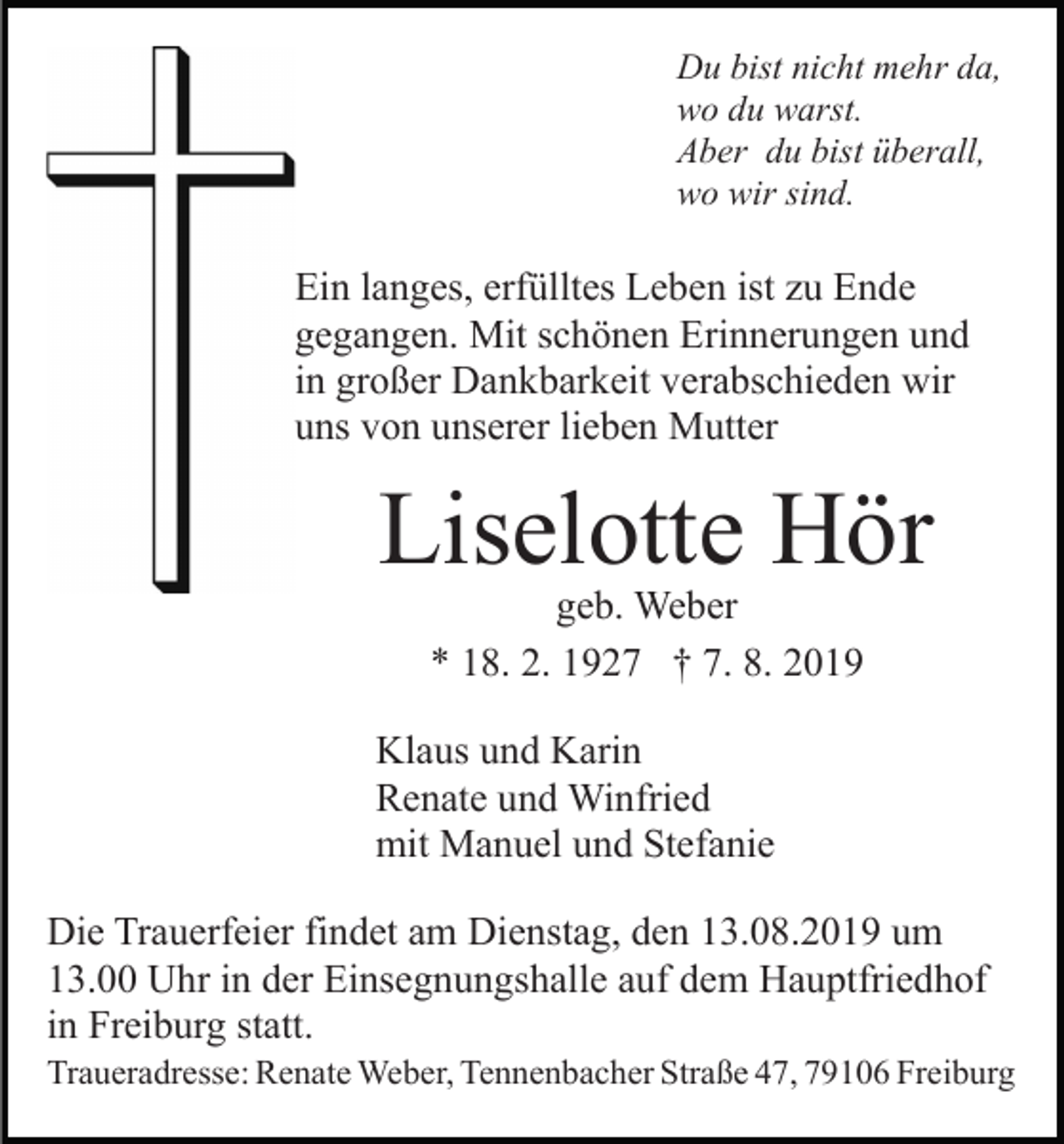 <p>Du bist nicht mehr da,<br />wo du warst.<br />Aber du bist überall,<br />wo wir sind.</p><p>Ein langes, erfülltes Leben ist zu Ende<br />gegangen. Mit schönen Erinnerungen und<br />in großer Dankbarkeit verabschieden wir<br />uns von unserer lieben Mutter</p><p>Liselotte Hör<br />geb. Weber<br />* 18. 2. 1927 † 7. 8. 2019</p><p>Klaus und Karin<br />Renate und Winfried<br />mit Manuel und Stefanie<br />Die Trauerfeier findet am Dienstag, den 13.08.2019 um<br />13.00 Uhr in der Einsegnungshalle auf dem Hauptfriedhof<br />in Freiburg statt.<br />Traueradresse: Renate Weber, Tennenbacher Straße 47, 79106 Freiburg</p>