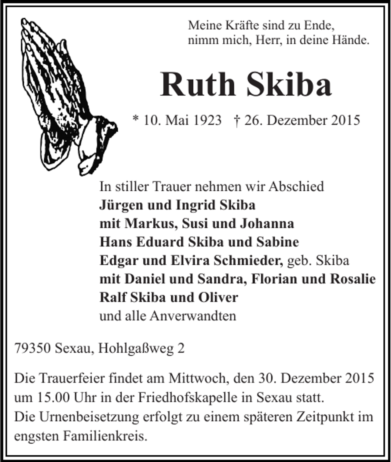 <p>Meine Kräfte sind zu Ende,<br />nimm mich, Herr, in deine Hände.</p><p>Ruth Skiba<br />* 10. Mai 1923 † 26. Dezember 2015</p><p>In stiller Trauer nehmen wir Abschied<br />Jürgen und Ingrid Skiba<br />mit Markus, Susi und Johanna<br />Hans Eduard Skiba und Sabine<br />Edgar und Elvira Schmieder, geb. Skiba<br />mit Daniel und Sandra, Florian und Rosalie<br />Ralf Skiba und Oliver<br />und alle Anverwandten<br />79350 Sexau, Hohlgaßweg 2<br />Die Trauerfeier findet am Mittwoch, den 30. Dezember 2015<br />um 15.00 Uhr in der Friedhofskapelle in Sexau statt.<br />Die Urnenbeisetzung erfolgt zu einem späteren Zeitpunkt im<br />engsten Familienkreis.</p>