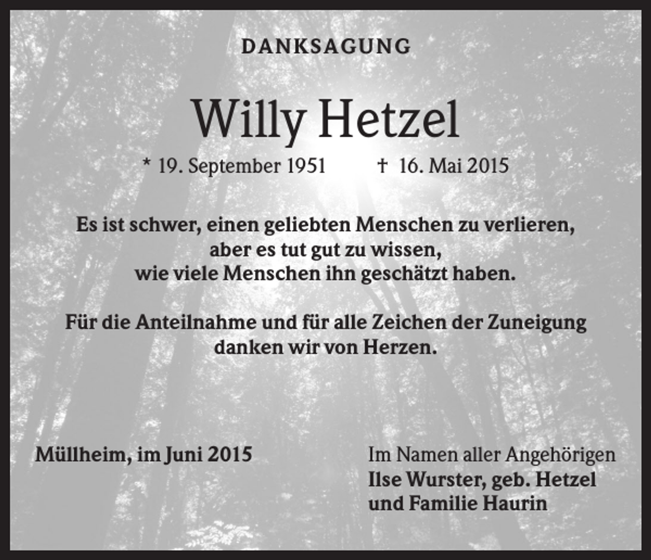 <p>DA NK S A G U NG</p><p>Willy Hetzel<br />* 19. September 1951</p><p>† 16. Mai 2015</p><p>Es ist schwer, einen geliebten Menschen zu verlieren,<br />aber es tut gut zu wissen,<br />wie viele Menschen ihn geschätzt haben.<br />Für die Anteilnahme und für alle Zeichen der Zuneigung<br />danken wir von Herzen.</p><p>Müllheim, im Juni 2015</p><p>Im Namen aller Angehörigen<br />Ilse Wurster, geb. Hetzel<br />und Familie Haurin</p>