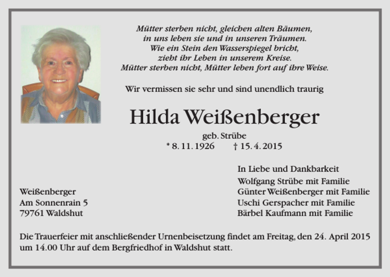 <p>Mütter sterben nicht, gleichen alten Bäumen,<br />in uns leben sie und in unseren Träumen.<br />Wie ein Stein den Wasserspiegel bricht,<br />zieht ihr Leben in unserem Kreise.<br />Mütter sterben nicht, Mütter leben fort auf ihre Weise.</p><p>Wir vermissen sie sehr und sind unendlich traurig</p><p>Hilda Weißenberger<br />geb. Strübe<br />* 8. 11. 1926<br />† 15. 4. 2015</p><p>Weißenberger<br />Am Sonnenrain 5<br />79761 Waldshut</p><p>In Liebe und Dankbarkeit<br />Wolfgang Strübe mit Familie<br />Günter Weißenberger mit Familie<br />Uschi Gerspacher mit Familie<br />Bärbel Kaufmann mit Familie</p><p>Die Trauerfeier mit anschließender Urnenbeisetzung findet am Freitag, den 24. April 2015<br />um 14.00 Uhr auf dem Bergfriedhof in Waldshut statt.</p>
