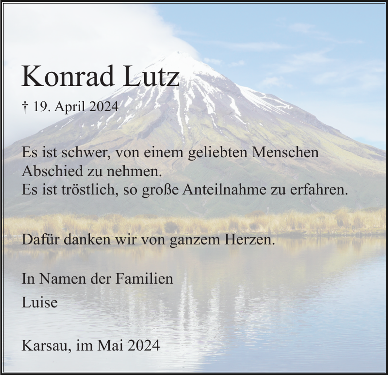 <p>Konrad Lutz<br />† 19. April 2024</p><p>Es ist schwer, von einem geliebten Menschen<br />Abschied zu nehmen.<br />Es ist tröstlich, so große Anteilnahme zu erfahren.<br />Dafür danken wir von ganzem Herzen.<br />In Namen der Familien<br />Luise<br />Karsau, im Mai 2024</p>