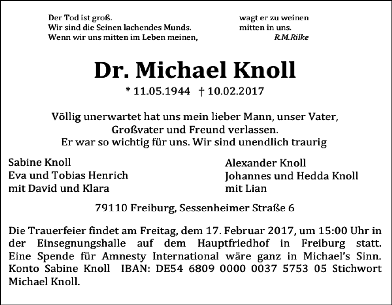 <p>Der Tod ist groß.<br />Wir sind die Seinen lachendes Munds.<br />Wenn wir uns mitten im Leben meinen,</p><p>wagt er zu weinen<br />mitten in uns.<br />R.M.Rilke</p><p>Dr. Michael Knoll<br />* 11.05.1944 † 10.02.2017</p><p>Völlig unerwartet hat uns mein lieber Mann, unser Vater,<br />Großvater und Freund verlassen.<br />Er war so wichtig für uns. Wir sind unendlich traurig</p><p>Sabine Knoll<br />Eva und Tobias Henrich<br />mit David und Klara</p><p>Alexander Knoll<br />Johannes und Hedda Knoll<br />mit Lian</p><p>79110 Freiburg, Sessenheimer Straße 6</p><p>Die Trauerfeier findet am Freitag, dem 17. Februar 2017, um 15:00 Uhr in<br />der Einsegnungshalle auf dem Hauptfriedhof in Freiburg statt.<br />Eine Spende für Amnesty International wäre ganz in Michael’s Sinn.<br />Konto Sabine Knoll IBAN: DE54 6809 0037 5753 05 Stichwort<br />Michael Knoll.</p>
