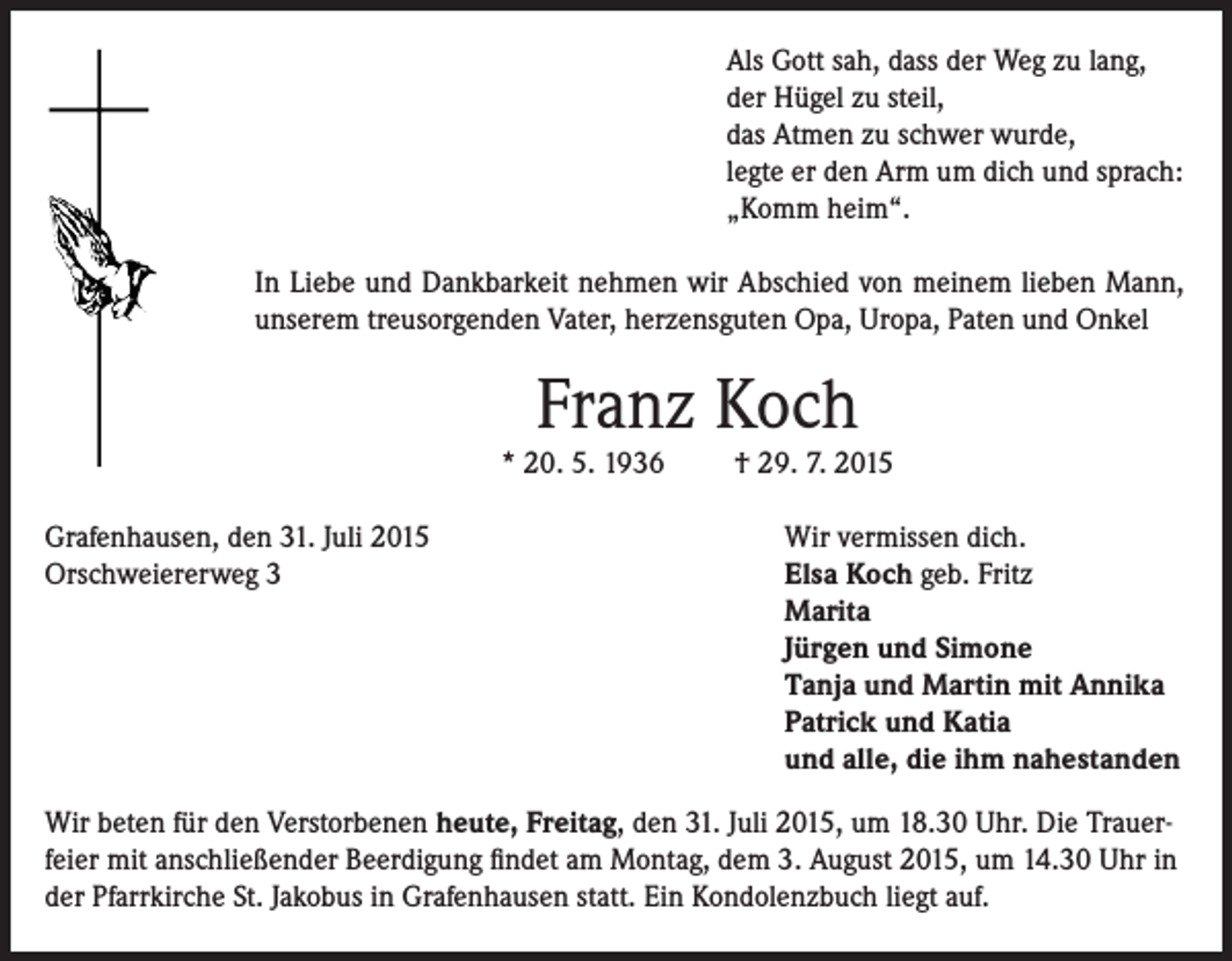 <p>Als Gott sah, dass der Weg zu lang,<br />der Hügel zu steil,<br />das Atmen zu schwer wurde,<br />legte er den Arm um dich und sprach:<br />„Komm heim“.<br />In Liebe und Dankbarkeit nehmen wir Abschied von meinem lieben Mann,<br />unserem treusorgenden Vater, herzensguten Opa, Uropa, Paten und Onkel</p><p>Franz Koch</p><p>* 20. 5. 1936<br />Grafenhausen, den 31. Juli 2015<br />Orschweiererweg 3</p><p>† 29. 7. 2015<br />Wir vermissen dich.<br />Elsa Koch geb. Fritz<br />Marita<br />Jürgen und Simone<br />Tanja und Martin mit Annika<br />Patrick und Katia<br />und alle, die ihm nahestanden</p><p>Wir beten für den Verstorbenen heute, Freitag, den 31. Juli 2015, um 18.30 Uhr. Die Trauerfeier mit anschließender Beerdigung findet am Montag, dem 3. August 2015, um 14.30 Uhr in<br />der Pfarrkirche St. Jakobus in Grafenhausen statt. Ein Kondolenzbuch liegt auf.</p>