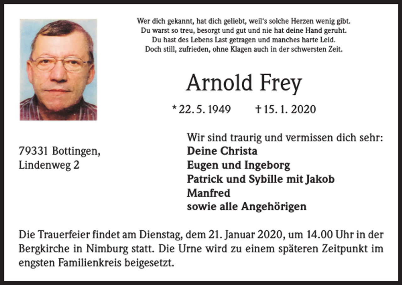 <p>Wer dich gekannt, hat dich geliebt, weil‘s solche Herzen wenig gibt.<br />Du warst so treu, besorgt und gut und nie hat deine Hand geruht.<br />Du hast des Lebens Last getragen und manches harte Leid.<br />Doch still, zufrieden, ohne Klagen auch in der schwersten Zeit.</p><p>Arnold Frey<br />* 22. 5. 1949 † 15. 1. 2020</p><p>Wir sind traurig und vermissen dich sehr:<br />79331 Bottingen,<br />Deine Christa<br />Lindenweg 2 Eugen und Ingeborg<br />Patrick und Sybille mit Jakob<br />Manfred<br />sowie alle Angehörigen<br />Die Trauerfeier findet am Dienstag, dem 21. Januar 2020, um 14.00 Uhr in der<br />Bergkirche in Nimburg statt. Die Urne wird zu einem späteren Zeitpunkt im<br />engsten Familienkreis beigesetzt.</p>