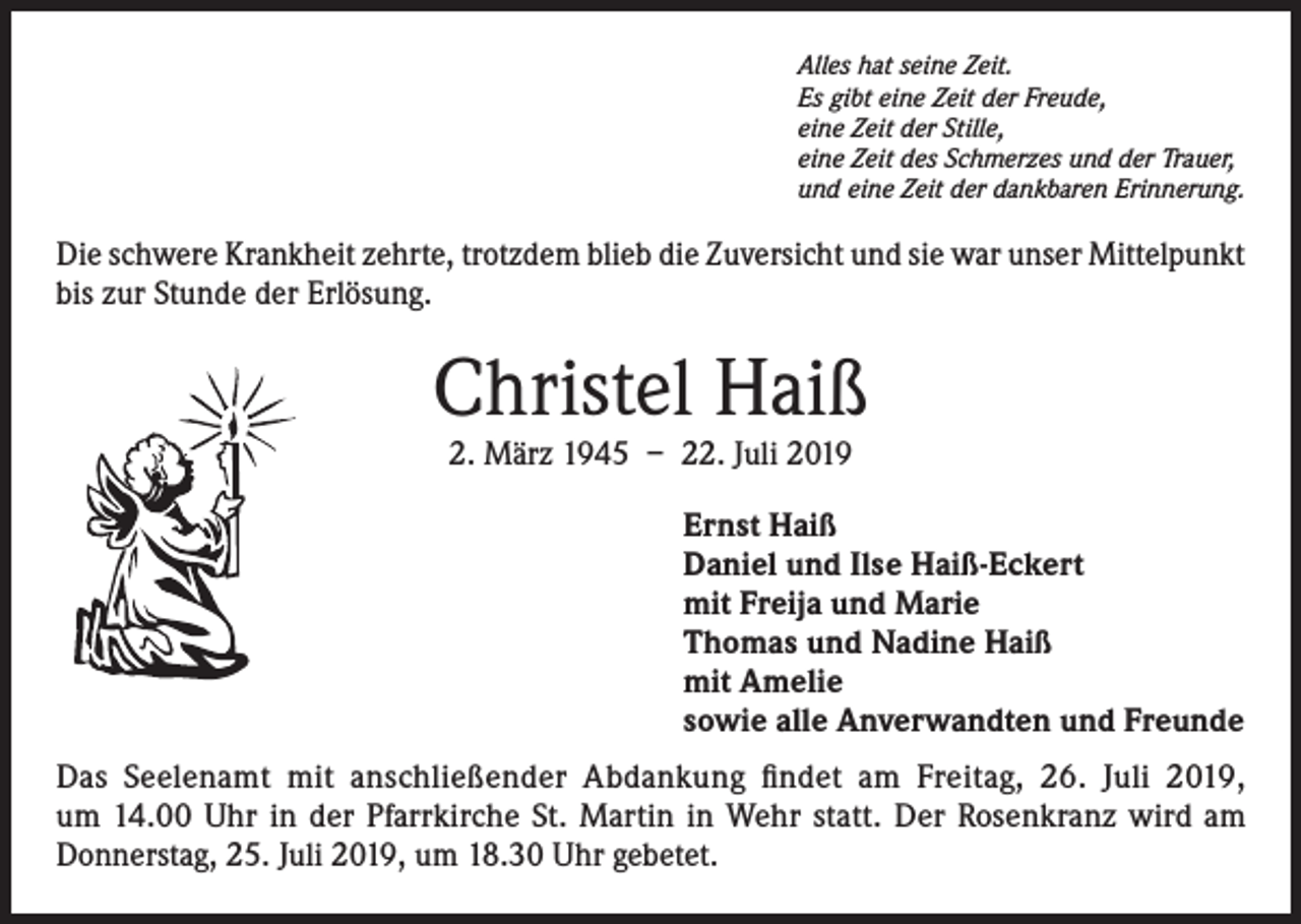 <p>Alles hat seine Zeit.<br />Es gibt eine Zeit der Freude,<br />eine Zeit der Stille,<br />eine Zeit des Schmerzes und der Trauer,<br />und eine Zeit der dankbaren Erinnerung.</p><p>Die schwere Krankheit zehrte, trotzdem blieb die Zuversicht und sie war unser Mittelpunkt<br />bis zur Stunde der Erlösung.</p><p>Christel Haiß<br />2. März 1945 – 22. Juli 2019</p><p>Ernst Haiß<br />Daniel und Ilse Haiß-Eckert<br />mit Freija und Marie<br />Thomas und Nadine Haiß<br />mit Amelie<br />sowie alle Anverwandten und Freunde<br />Das Seelenamt mit anschließender Abdankung findet am Freitag, 26. Juli 2019,<br />um 14.00 Uhr in der Pfarrkirche St. Martin in Wehr statt. Der Rosenkranz wird am<br />Donnerstag, 25. Juli 2019, um 18.30 Uhr gebetet.</p>