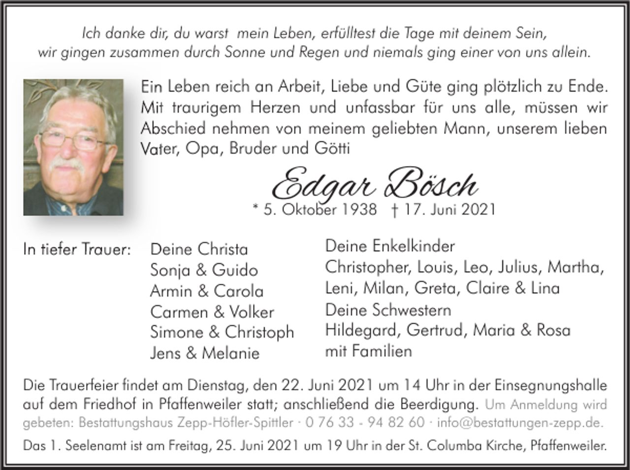 <p>Ich danke dir, du warst mein Leben, erfülltest die Tage mit deinem Sein,<br />wir gingen zusammen durch Sonne und Regen und niemals ging einer von uns allein.</p><p>Ein Leben reich an Arbeit, Liebe und Güte ging plötzlich zu Ende.<br />Mit traurigem Herzen und unfassbar für uns alle, müssen wir<br />Abschied nehmen von meinem geliebten Mann, unserem lieben<br />Vater, Opa, Bruder und Götti</p><p>Edgar Bösch</p><p>* 5. Oktober 1938 † 17. Juni 2021</p><p>In tiefer Trauer:</p><p>Deine Christa<br />Sonja &amp; Guido<br />Armin &amp; Carola<br />Carmen &amp; Volker<br />Simone &amp; Christoph<br />Jens &amp; Melanie</p><p>Deine Enkelkinder<br />Christopher, Louis, Leo, Julius, Martha,<br />Leni, Milan, Greta, Claire &amp; Lina<br />Deine Schwestern<br />Hildegard, Gertrud, Maria &amp; Rosa<br />mit Familien</p><p>Die Trauerfeier findet am Dienstag, den 22. Juni 2021 um 14 Uhr in der Einsegnungshalle<br />auf dem Friedhof in Pfaffenweiler statt; anschließend die Beerdigung. Um Anmeldung wird</p><p>gebeten: Bestattungshaus Zepp-Höfler-Spittler · 0 76 33 - 94 82 60 · info@bestattungen-zepp.de.</p><p>Das 1. Seelenamt ist am Freitag, 25. Juni 2021 um 19 Uhr in der St. Columba Kirche, Pfaffenweiler.</p>