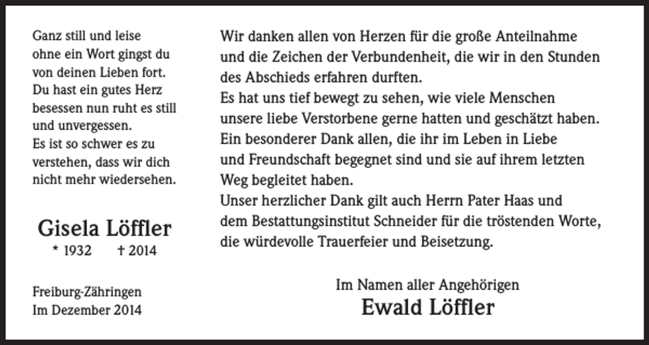 <p>Ganz still und leise<br />ohne ein Wort gingst du<br />von deinen Lieben fort.<br />Du hast ein gutes Herz<br />besessen nun ruht es still<br />und unvergessen.<br />Es ist so schwer es zu<br />verstehen, dass wir dich<br />nicht mehr wiedersehen.</p><p>Gisela Löffler<br />* 1932</p><p>† 2014</p><p>Freiburg-Zähringen<br />Im Dezember 2014</p><p>Wir danken allen von Herzen für die große Anteilnahme<br />und die Zeichen der Verbundenheit, die wir in den Stunden<br />des Abschieds erfahren durften.<br />Es hat uns tief bewegt zu sehen, wie viele Menschen<br />unsere liebe Verstorbene gerne hatten und geschätzt haben.<br />Ein besonderer Dank allen, die ihr im Leben in Liebe<br />und Freundschaft begegnet sind und sie auf ihrem letzten<br />Weg begleitet haben.<br />Unser herzlicher Dank gilt auch Herrn Pater Haas und<br />dem Bestattungsinstitut Schneider für die tröstenden Worte,<br />die würdevolle Trauerfeier und Beisetzung.<br />Im Namen aller Angehörigen</p><p>Ewald Löffler</p>