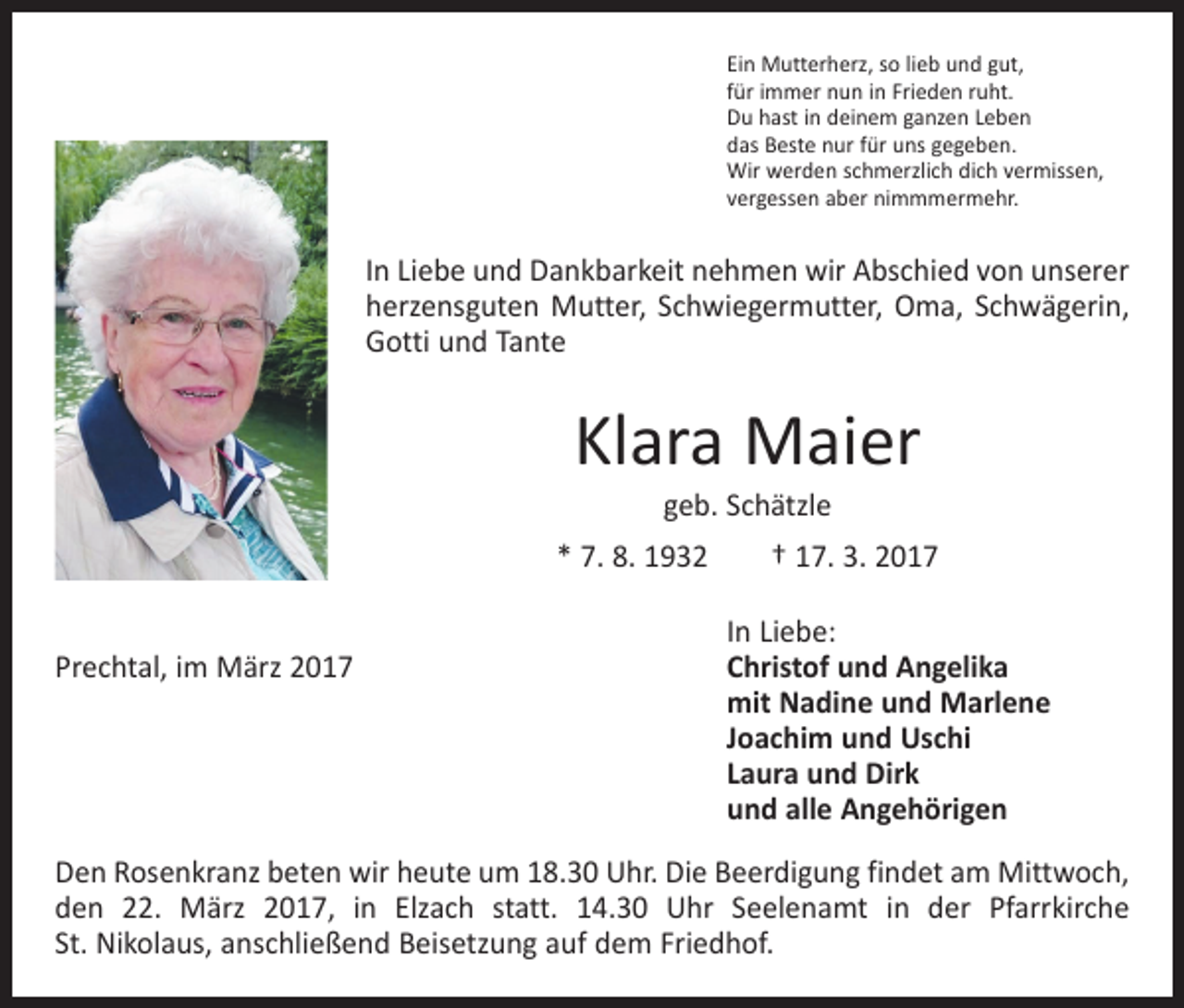 <p>Ein Mutterherz, so lieb und gut,<br />für immer nun in Frieden ruht.<br />Du hast in deinem ganzen Leben<br />das Beste nur für uns gegeben.<br />Wir werden schmerzlich dich vermissen,<br />vergessen aber nimmmermehr.</p><p>In Liebe und Dankbarkeit nehmen wir Abschied von unserer<br />herzensguten Mutter, Schwiegermutter, Oma, Schwägerin,<br />Gotti und Tante</p><p>Klara Maier<br />geb. Schätzle</p><p>* 7. 8. 1932 † 17. 3. 2017</p><p>In Liebe:<br />Prechtal, im März 2017 Christof und Angelika<br />mit Nadine und Marlene<br />Joachim und Uschi<br />Laura und Dirk<br />und alle Angehörigen<br />Den Rosenkranz beten wir heute um 18.30 Uhr. Die Beerdigung findet am Mittwoch,<br />den 22. März 2017, in Elzach statt. 14.30 Uhr Seelenamt in der Pfarrkirche<br />St. Nikolaus, anschließend Beisetzung auf dem Friedhof.</p>