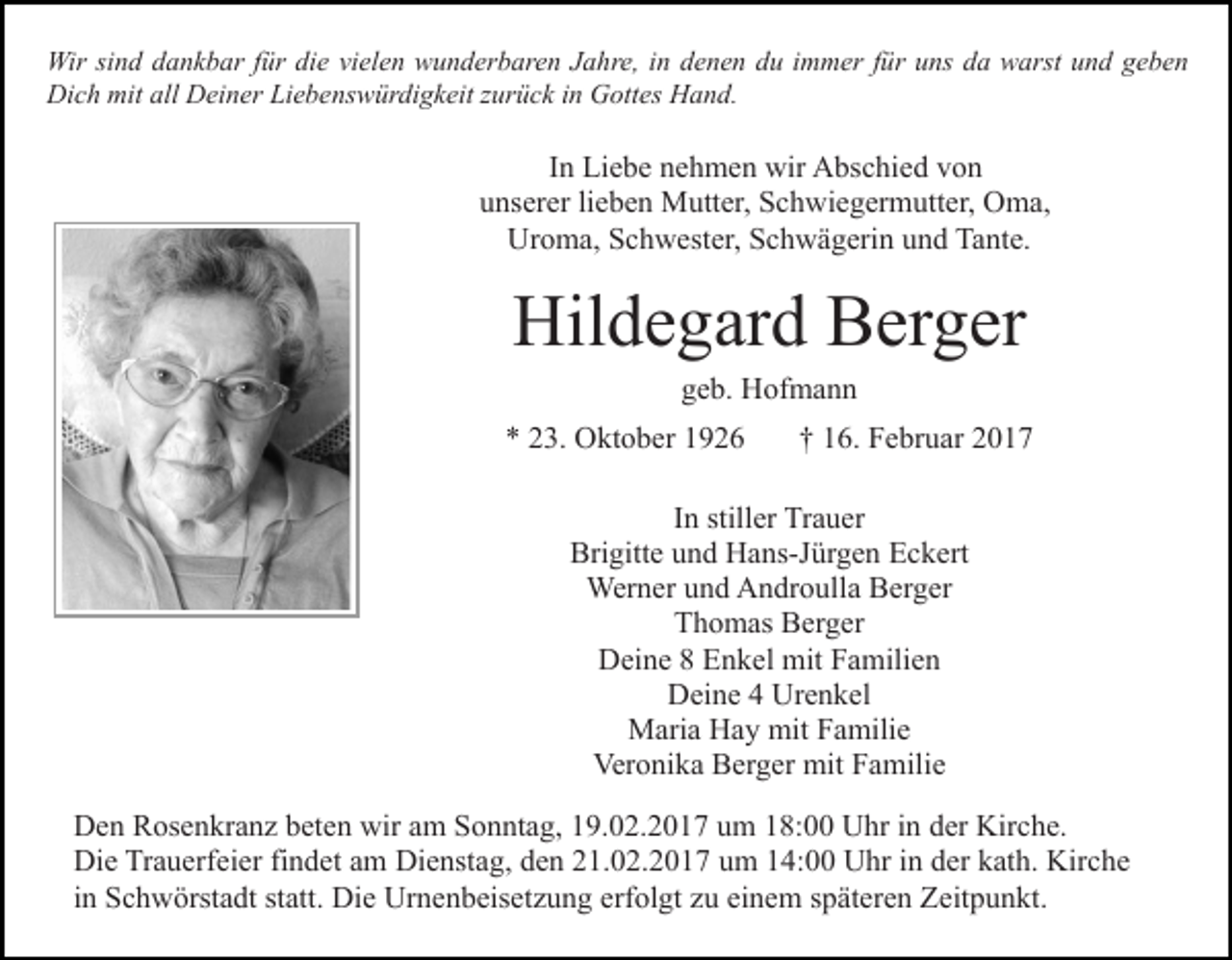 <p>Wir sind dankbar für die vielen wunderbaren Jahre, in denen du immer für uns da warst und geben<br />Dich mit all Deiner Liebenswürdigkeit zurück in Gottes Hand.</p><p>In Liebe nehmen wir Abschied von<br />unserer lieben Mutter, Schwiegermutter, Oma,<br />Uroma, Schwester, Schwägerin und Tante.</p><p>Hildegard Berger<br />geb. Hofmann<br />* 23. Oktober 1926</p><p>† 16. Februar 2017</p><p>In stiller Trauer<br />Brigitte und Hans-Jürgen Eckert<br />Werner und Androulla Berger<br />Thomas Berger<br />Deine 8 Enkel mit Familien<br />Deine 4 Urenkel<br />Maria Hay mit Familie<br />Veronika Berger mit Familie<br />Den Rosenkranz beten wir am Sonntag, 19.02.2017 um 18:00 Uhr in der Kirche.<br />Die Trauerfeier findet am Dienstag, den 21.02.2017 um 14:00 Uhr in der kath. Kirche<br />in Schwörstadt statt. Die Urnenbeisetzung erfolgt zu einem späteren Zeitpunkt.</p>