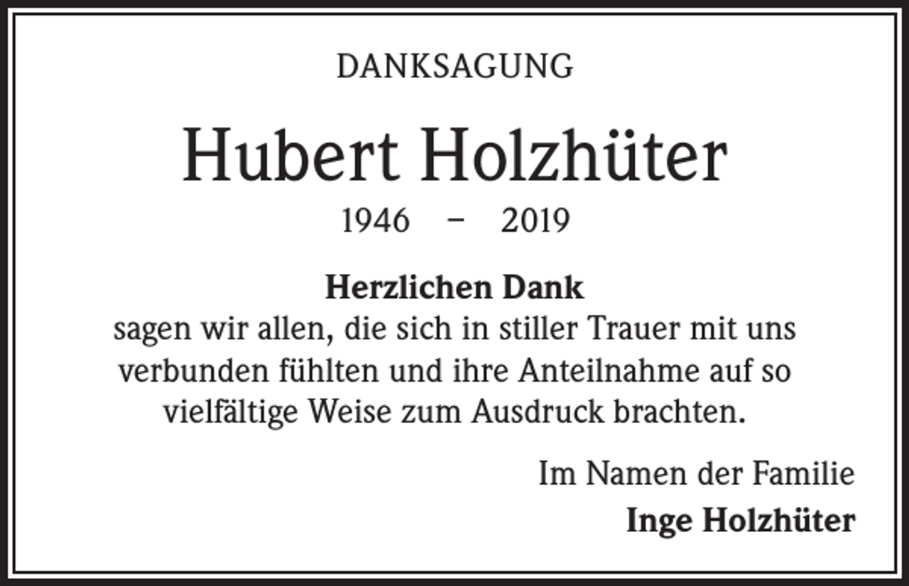 <p>DANKSAGUNG</p><p>Hubert Holzhüter<br />1946 – 2019</p><p>Herzlichen Dank<br />sagen wir allen, die sich in stiller Trauer mit uns<br />verbunden fühlten und ihre Anteilnahme auf so<br />­vielfältige Weise zum Ausdruck brachten.<br />Im Namen der Familie<br />Inge Holzhüter</p>