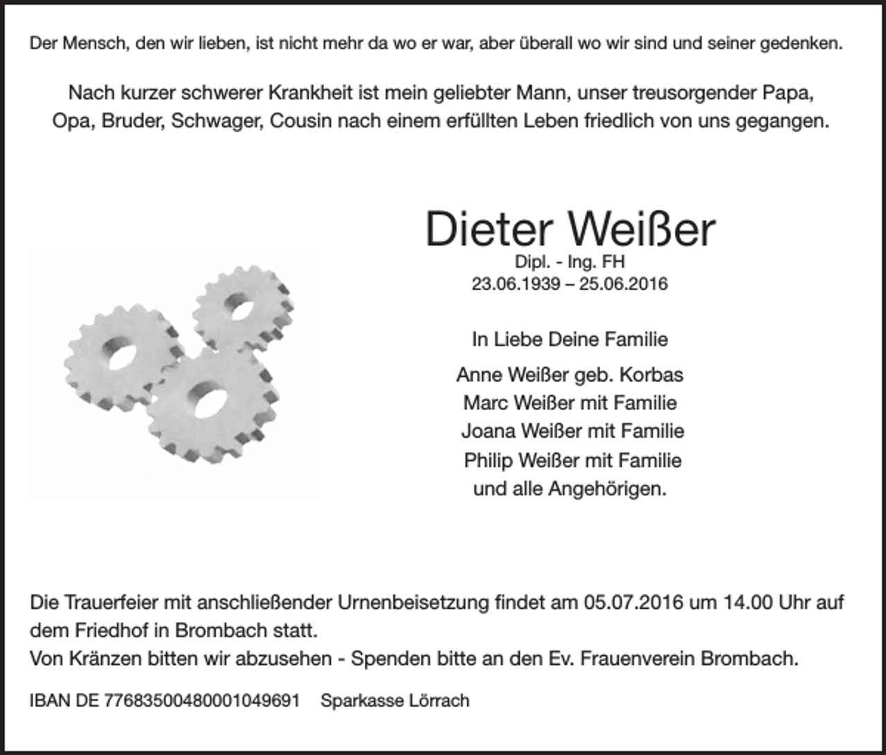 <p>Der Mensch, den wir lieben, ist nicht mehr da wo er war, aber überall wo wir sind und seiner gedenken.</p><p>Nach kurzer schwerer Krankheit ist mein geliebter Mann, unser treusorgender Papa,<br />Opa, Bruder, Schwager, Cousin nach einem erfüllten Leben friedlich von uns gegangen.</p><p>Dieter Weißer<br />Dipl. - Ing. FH<br />23.06.1939 – 25.06.2016</p><p>In Liebe Deine Familie<br />Anne Weißer geb. Korbas<br />Marc Weißer mit Familie<br />Joana Weißer mit Familie<br />Philip Weißer mit Familie<br />und alle Angehörigen.</p><p>Die Trauerfeier mit anschließender Urnenbeisetzung findet am 05.07.2016 um 14.00 Uhr auf<br />dem Friedhof in Brombach statt.<br />Von Kränzen bitten wir abzusehen - Spenden bitte an den Ev. Frauenverein Brombach.<br />IBAN DE 77683500480001049691</p><p>Sparkasse Lörrach</p>