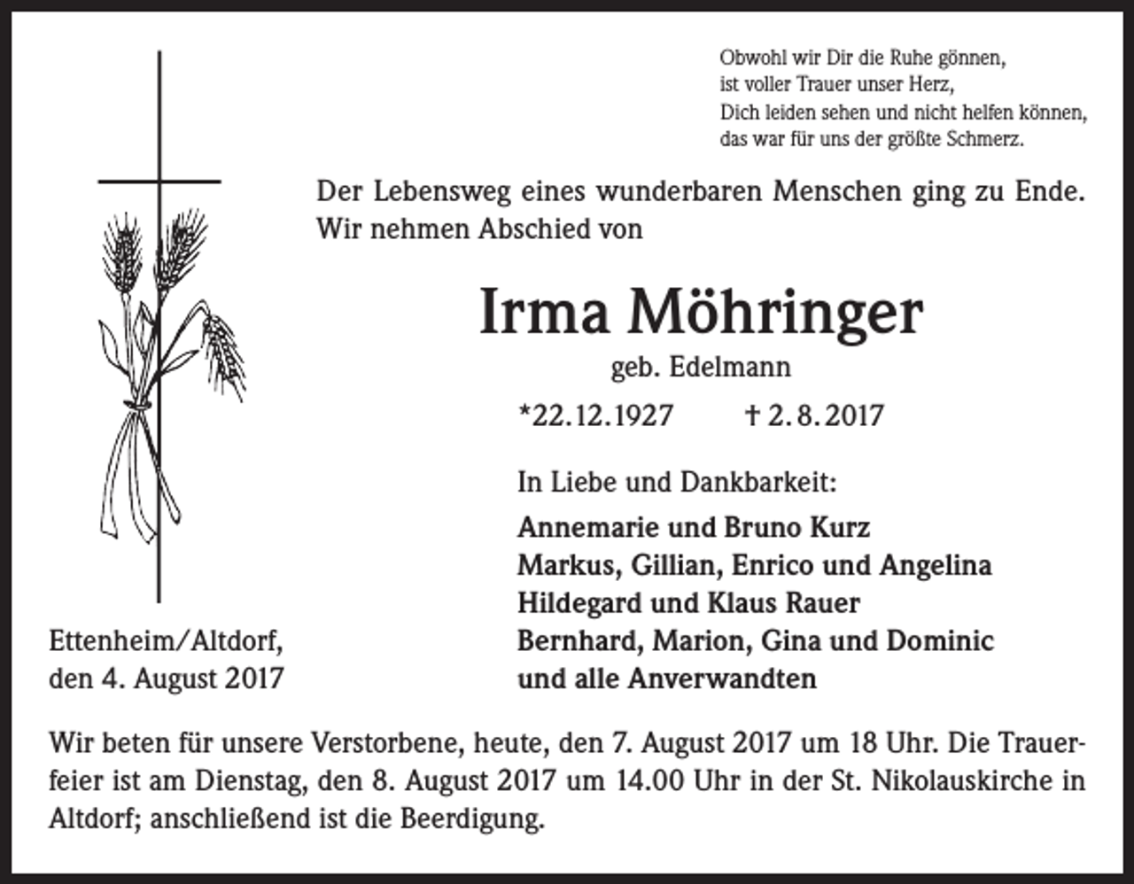 <p>Obwohl wir Dir die Ruhe gönnen,<br />ist voller Trauer unser Herz,<br />Dich leiden sehen und nicht helfen können,<br />das war für uns der größte Schmerz.</p><p>Der Lebensweg eines wunderbaren Menschen ging zu Ende.<br />Wir nehmen Abschied von</p><p>Irma Möhringer<br />geb. Edelmann</p><p>*22.12.1927</p><p>Ettenheim/Altdorf,<br />den 4. August 2017</p><p>† 2. 8. 2017</p><p>In Liebe und Dankbarkeit:<br />Annemarie und Bruno Kurz<br />Markus, Gillian, Enrico und Angelina<br />Hildegard und Klaus Rauer<br />Bernhard, Marion, Gina und Dominic<br />und alle Anverwandten</p><p>Wir beten für unsere Verstorbene, heute, den 7. August 2017 um 18 Uhr. Die Trauer­<br />feier ist am Dienstag, den 8. August 2017 um 14.00 Uhr in der St. Nikolauskirche in<br />Altdorf; a­ nschließend ist die Beerdigung.</p>