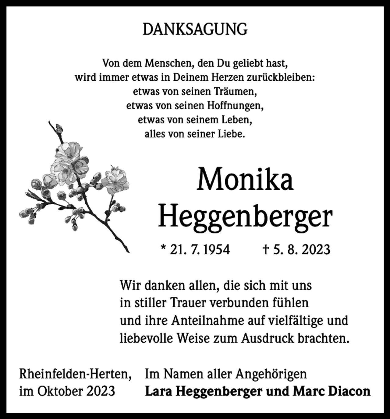 <p>DANKSAGUNG<br />Von dem Menschen, den Du geliebt hast,<br />wird immer etwas in Deinem Herzen zurückbleiben:<br />etwas von seinen Träumen,<br />etwas von seinen Hoffnungen,<br />etwas von seinem Leben,<br />alles von seiner Liebe.</p><p>Monika<br />Heggenberger<br />* 21. 7. 1954</p><p>† 5. 8. 2023</p><p>Wir danken allen, die sich mit uns<br />in stiller Trauer verbunden fühlen<br />und ihre Anteilnahme auf vielfältige und<br />liebevolle Weise zum Ausdruck brachten.<br />Rheinfelden-Herten, Im Namen aller Angehörigen<br />im Oktober 2023<br />Lara Heggenberger und Marc Diacon</p>