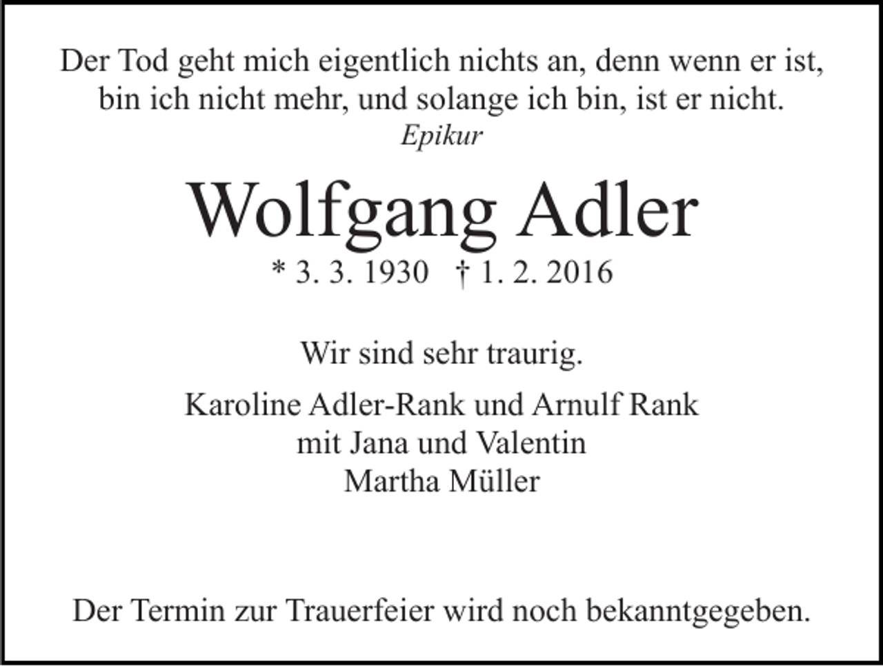 <p>Der Tod geht mich eigentlich nichts an, denn wenn er ist,<br />bin ich nicht mehr, und solange ich bin, ist er nicht.<br />Epikur</p><p>Wolfgang Adler<br />* 3. 3. 1930 † 1. 2. 2016<br />Wir sind sehr traurig.<br />Karoline Adler-Rank und Arnulf Rank<br />mit Jana und Valentin<br />Martha Müller</p><p>Der Termin zur Trauerfeier wird noch bekanntgegeben.</p>