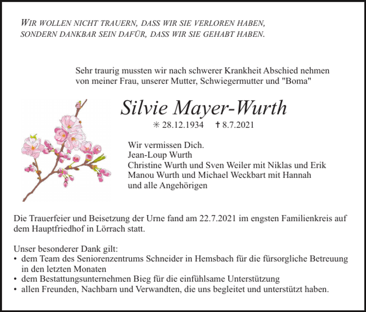 <p>WIR WOLLEN NICHT TRAUERN, DASS WIR SIE VERLOREN HABEN,<br />SONDERN DANKBAR SEIN DAFÜR, DASS WIR SIE GEHABT HABEN.</p><p>c4 eSehr<br />mulbtraurig<br />nennos mussten wir nach schwerer cKrankheit<br />4 neklen Abschied nehmen<br />von meiner Frau, unserer Mutter, Schwiegermutter und "Boma"</p><p>Silvie Mayer-Wurth<br />✳ 28.12.1934</p><p>✝ 8.7.2021</p><p>Wir vermissen Dich.<br />Jean-Loup Wurth<br />Christine Wurth und Sven Weiler mit Niklas und Erik<br />Manou Wurth und Michael Weckbart mit Hannah<br />und alle Angehörigen</p><p>c4 giewzund<br />neteuBeisetzung<br />lbhcsrik der Urne fand am 22.7.2021<br />c4 eim<br />buaengsten<br />rt<br />Die Trauerfeier<br />Familienkreis auf<br />dem Hauptfriedhof in Lörrach statt.<br />Unser besonderer Dank gilt:<br />• dem Team des Seniorenzentrums Schneider in Hemsbach für die fürsorgliche Betreuung<br />in den letzten Monaten<br />• dem Bestattungsunternehmen Bieg für die einfühlsame Unterstützung<br />• allen Freunden, Nachbarn und Verwandten, die uns begleitet und unterstützt haben.</p>