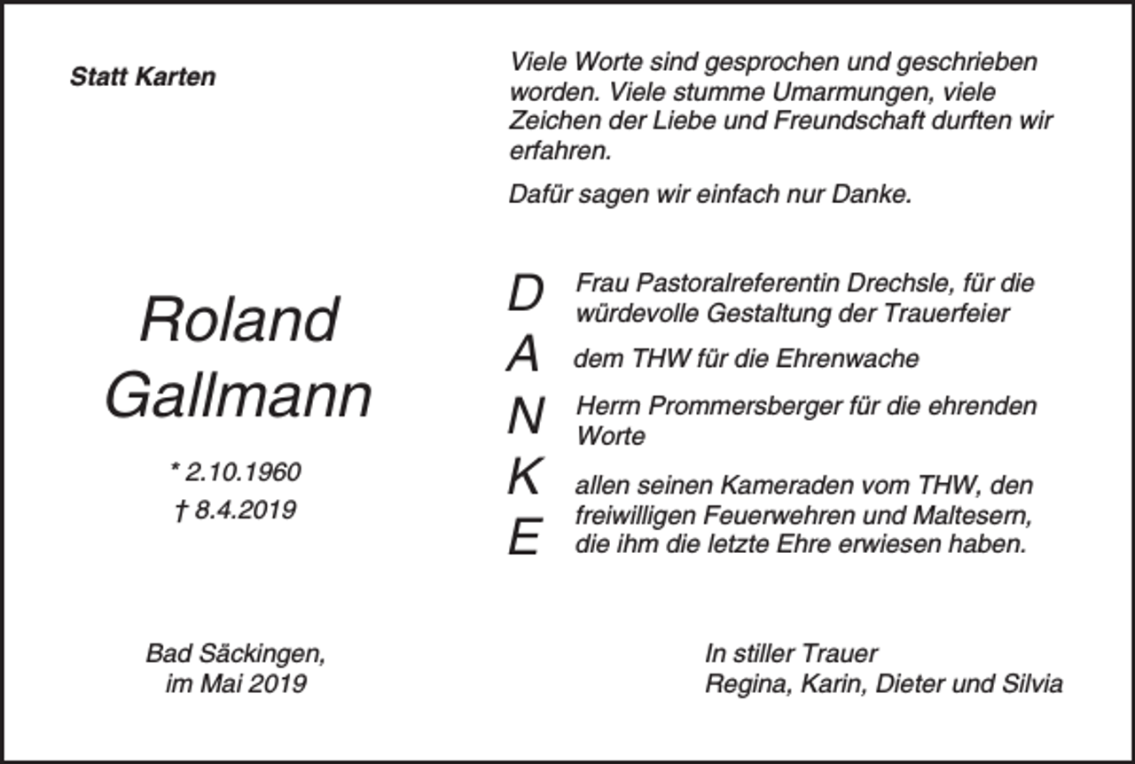 <p>Statt Karten</p><p>Viele Worte sind gesprochen und geschrieben<br />worden. Viele stumme Umarmungen, viele<br />Zeichen der Liebe und Freundschaft durften wir<br />erfahren.<br />Dafür sagen wir einfach nur Danke.</p><p>Roland<br />Gallmann<br />* 2.10.1960<br />† 8.4.2019</p><p>Bad Säckingen,<br />im Mai 2019</p><p>D<br />A<br />N<br />K<br />E</p><p>Frau Pastoralreferentin Drechsle, für die<br />würdevolle Gestaltung der Trauerfeier<br />dem THW für die Ehrenwache<br />Herrn Prommersberger für die ehrenden<br />Worte<br />allen seinen Kameraden vom THW, den<br />freiwilligen Feuerwehren und Maltesern,<br />die ihm die letzte Ehre erwiesen haben.</p><p>In stiller Trauer<br />Regina, Karin, Dieter und Silvia</p>