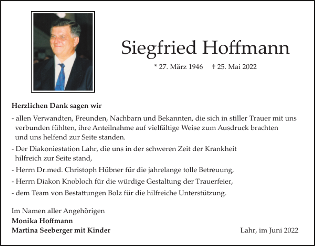 <p>Siegfried Hoﬀmann<br />* 27. März 1946</p><p>† 25. Mai 2022</p><p>Herzlichen Dank sagen wir<br />­ allen Verwandten, Freunden, Nachbarn und Bekannten, die sich in stiller Trauer mit uns<br />verbunden fühlten, ihre Anteilnahme auf vielfältige Weise zum Ausdruck brachten<br />und uns helfend zur Seite standen.<br />­ Der Diakoniestation Lahr, die uns in der schweren Zeit der Krankheit<br />hilfreich zur Seite stand,<br />­ Herrn Dr.med. Christoph Hübner für die jahrelange tolle Betreuung,<br />­ Herrn Diakon Knobloch für die würdige Gestaltung der Trauerfeier,<br />­ dem Team von Besta�ungen Bolz für die hilfreiche Unterstü�ung.<br />Im Namen aller Angehörigen<br />Monika Hoﬀmann<br />Martina Seeberger mit Kinder</p><p>Lahr, im Juni 2022</p>