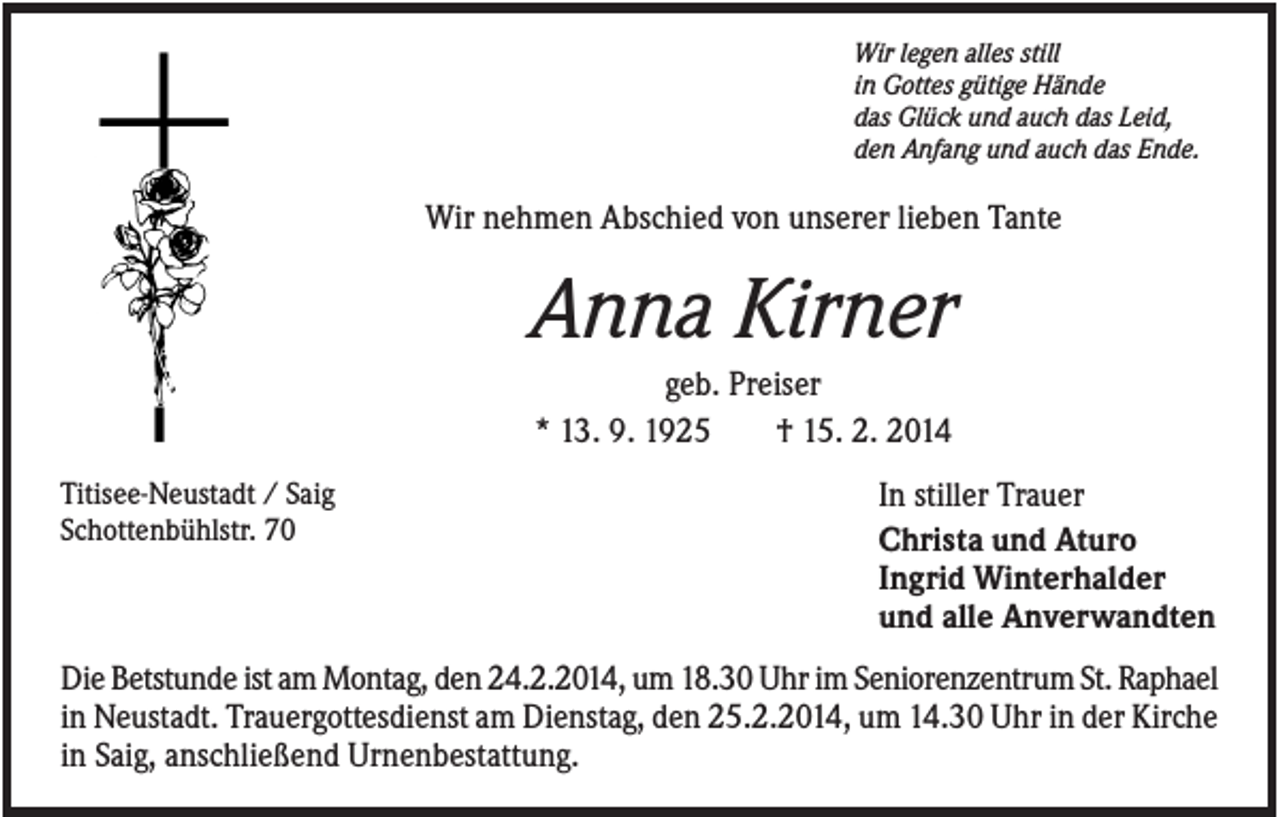 <p>Wir legen alles still<br />in Gottes gütige Hände<br />das Glück und auch das Leid,<br />den Anfang und auch das Ende.</p><p>Wir nehmen Abschied von unserer lieben Tante</p><p>Anna Kirner<br />geb. Preiser<br />* 13. 9. 1925<br />† 15. 2. 2014<br />Titisee-Neustadt / Saig<br />Schottenbühlstr. 70</p><p>In stiller Trauer<br />Christa und Aturo<br />Ingrid Winterhalder<br />und alle Anverwandten</p><p>Die Betstunde ist am Montag, den 24.2.2014, um 18.30 Uhr im Seniorenzentrum St. Raphael<br />in Neustadt. Trauergottesdienst am Dienstag, den 25.2.2014, um 14.30 Uhr in der Kirche<br />in Saig, anschließend Urnenbestattung.</p>