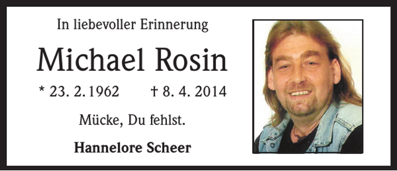 <p>In liebevoller Erinnerung</p><p>Michael Rosin<br />* 23. 2. 1962 † 8. 4. 2014<br />Mücke, Du fehlst.<br />Hannelore Scheer</p>