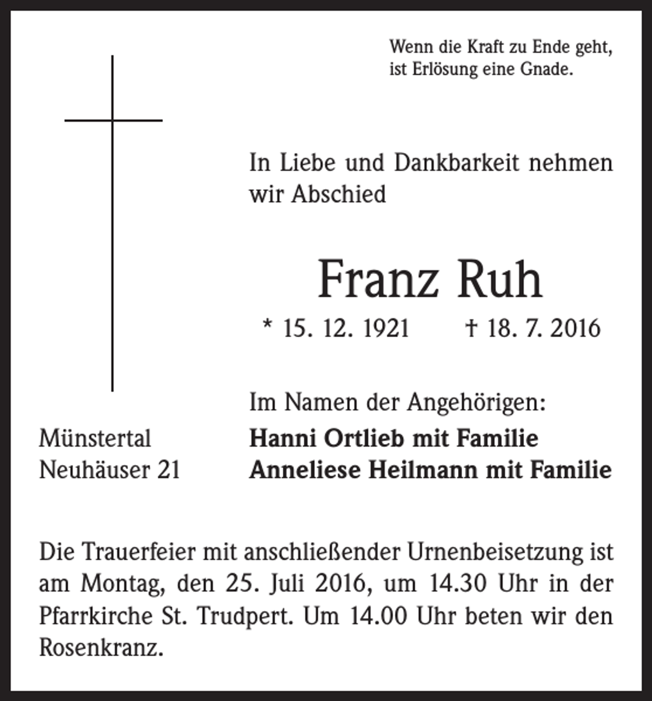 <p>Wenn die Kraft zu Ende geht,<br />ist Erlösung eine Gnade.</p><p>In Liebe und Dankbarkeit nehmen<br />wir Abschied</p><p>Franz Ruh<br />* 15. 12. 1921 † 18. 7. 2016</p><p>Münstertal<br />Neuhäuser 21</p><p>Im Namen der Angehörigen:<br />Hanni Ortlieb mit Familie<br />Anneliese Heilmann mit Familie</p><p>Die Trauerfeier mit anschließender Urnenbeisetzung ist<br />am Montag, den 25. Juli 2016, um 14.30 Uhr in der<br />­Pfarrkirche St. Trudpert. Um 14.00 Uhr beten wir den<br />Rosenkranz.</p>