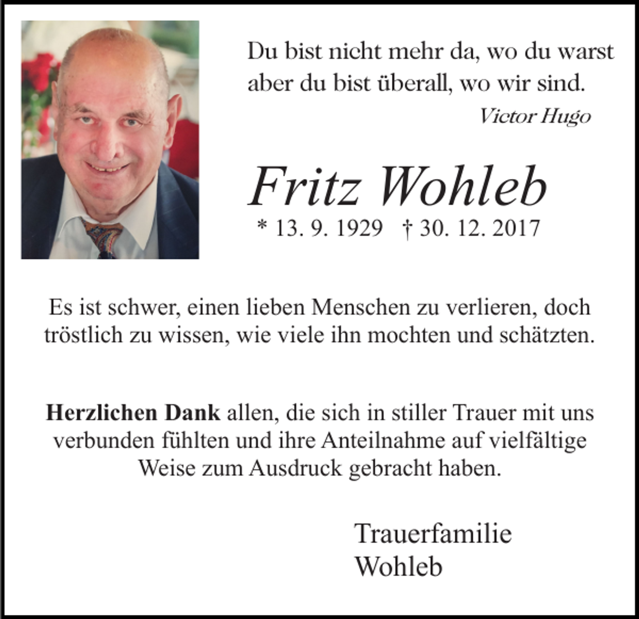 <p>DDu<br />u bibist<br />st ninicht<br />c ht mehr<br />m e hr dda,<br />a, wo<br />w o ddu<br />u warst<br />w ar st<br />aaber<br />b er du<br />d u bist<br />bi st überall,<br />ü b er all, wo<br />w o wir<br />wir sind.<br />si n d.<br />Vi<br />Victor<br />ct or HHugo<br />ug o</p><p>Fritz Wohleb<br />Fritz<br />W o hl e b<br />9. 11929<br />** 113.<br />3. 9.<br />9 2 9 †† 330.<br />0. 112.<br />2. 22</p><p>Esist<br />istsschwer,<br />Es<br />c h w er, eieinen<br />n e n lilieben<br />e b e n Menschen<br />M e ns c h e n zzu<br />u vverlieren,<br />erli er e n, doch<br />d oc h<br />tröstlich<br />tr<br />östli c h zu<br />z u wissen,<br />wiss e n, wie<br />wi e viele<br />vi el e iihn<br />h n mochten<br />m o c ht e n und<br />u n d schätzten.<br />s c h ät zt e n.<br />HHerzlichen<br />e r zli c h e n DDank<br />a n k all<br />allen,<br />e n, die<br />di e si<br />sich<br />c h iinn still<br />stiller<br />er Trauer<br />Tr a u er mit<br />mit uns<br />u ns<br />vverbunden<br />er b u n d e n ffühlten<br />ü hlt e n uund<br />n d iihre<br />h r e Anteilnahme<br />A nt eil n a h m e auf<br />a uf vielfältige<br />vi elf älti g e<br />Weis<br />e z uzum<br />m AAusdruck<br />us dr u c k g egebracht<br />b r a c ht haben.<br />h a b e n.<br />Weise</p><p>Tr<br />Trauerfamilie<br />a u erf a mili e<br />WWohleb<br />o hl e b</p>