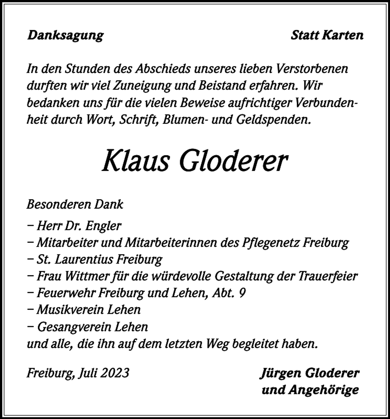 <p>Danksagung</p><p>Statt Karten</p><p>In den Stunden des Abschieds unseres lieben Verstorbenen<br />durften wir viel Zuneigung und Beistand erfahren. Wir<br />bedanken uns für die vielen Beweise aufrichtiger Verbundenheit durch Wort, Schrift, Blumen- und Geldspenden.</p><p>Klaus Gloderer<br />Besonderen Dank<br />– Herr Dr. Engler<br />– Mitarbeiter und Mitarbeiterinnen des Pflegenetz Freiburg<br />– St. Laurentius Freiburg<br />– Frau Wittmer für die würdevolle Gestaltung der Trauerfeier<br />– Feuerwehr Freiburg und Lehen, Abt. 9<br />– Musikverein Lehen<br />– Gesangverein Lehen<br />und alle, die ihn auf dem letzten Weg begleitet haben.<br />Freiburg, Juli 2023</p><p>Jürgen Gloderer<br />und Angehörige</p>