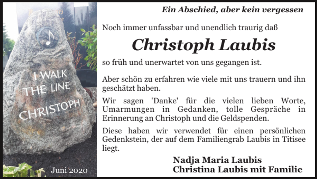 <p>Ein Abschied, aber kein vergessen<br />Noch immer unfassbar und unendlich traurig daß</p><p>Christoph Laubis<br />so früh und unerwartet von uns gegangen ist.<br />Aber schön zu erfahren wie viele mit uns trauern und ihn<br />geschätzt haben.<br />Wir sagen 'Danke' für die vielen lieben Worte,<br />Umarmungen in Gedanken, tolle Gespräche in<br />Erinnerung an Christoph und die Geldspenden.<br />Diese haben wir verwendet für einen persönlichen<br />Gedenkstein, der auf dem Familiengrab Laubis in Titisee<br />liegt.<br />Juni 2020</p><p>Nadja Maria Laubis<br />Christina Laubis mit Familie</p>