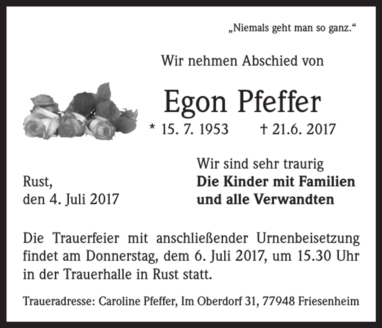<p>„Niemals geht man so ganz.“</p><p>Wir nehmen Abschied von</p><p>Egon Pfeffer</p><p>* 15. 7. 1953 † 21.6. 2017</p><p>Rust,<br />den 4. Juli 2017</p><p>Wir sind sehr traurig<br />Die Kinder mit Familien<br />und alle Verwandten</p><p>Die Trauerfeier mit anschließender Urnenbeisetzung<br />findet am Donnerstag, dem 6. Juli 2017, um 15.30 Uhr<br />in der Trauerhalle in Rust statt.<br />Traueradresse: Caroline Pfeffer, Im Oberdorf 31, 77948 Friesenheim</p>
