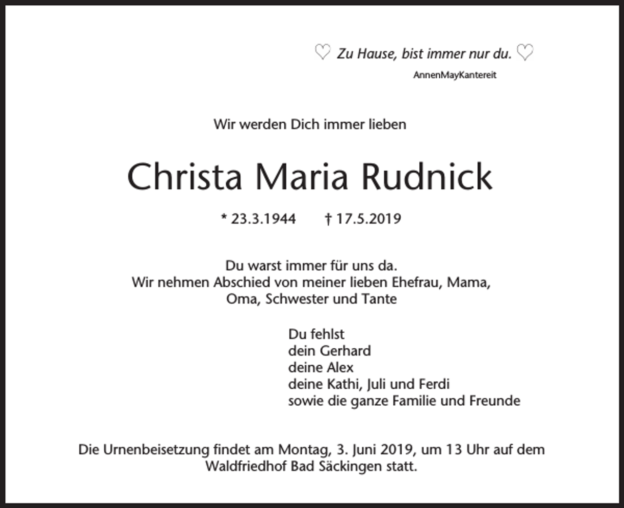 <p>Zu Hause, bist immer nur du.<br />AnnenMayKantereit</p><p>Wir werden Dich immer lieben</p><p>Christa Maria Rudnick<br />* 23.3.1944</p><p>† 17.5.2019</p><p>Du warst immer für uns da.<br />Wir nehmen Abschied von meiner lieben Ehefrau, Mama,<br />Oma, Schwester und Tante<br />Du fehlst<br />dein Gerhard<br />deine Alex<br />deine Kathi, Juli und Ferdi<br />sowie die ganze Familie und Freunde<br />Die Urnenbeisetzung findet am Montag, 3. Juni 2019, um 13 Uhr auf dem<br />Waldfriedhof Bad Säckingen statt.</p>