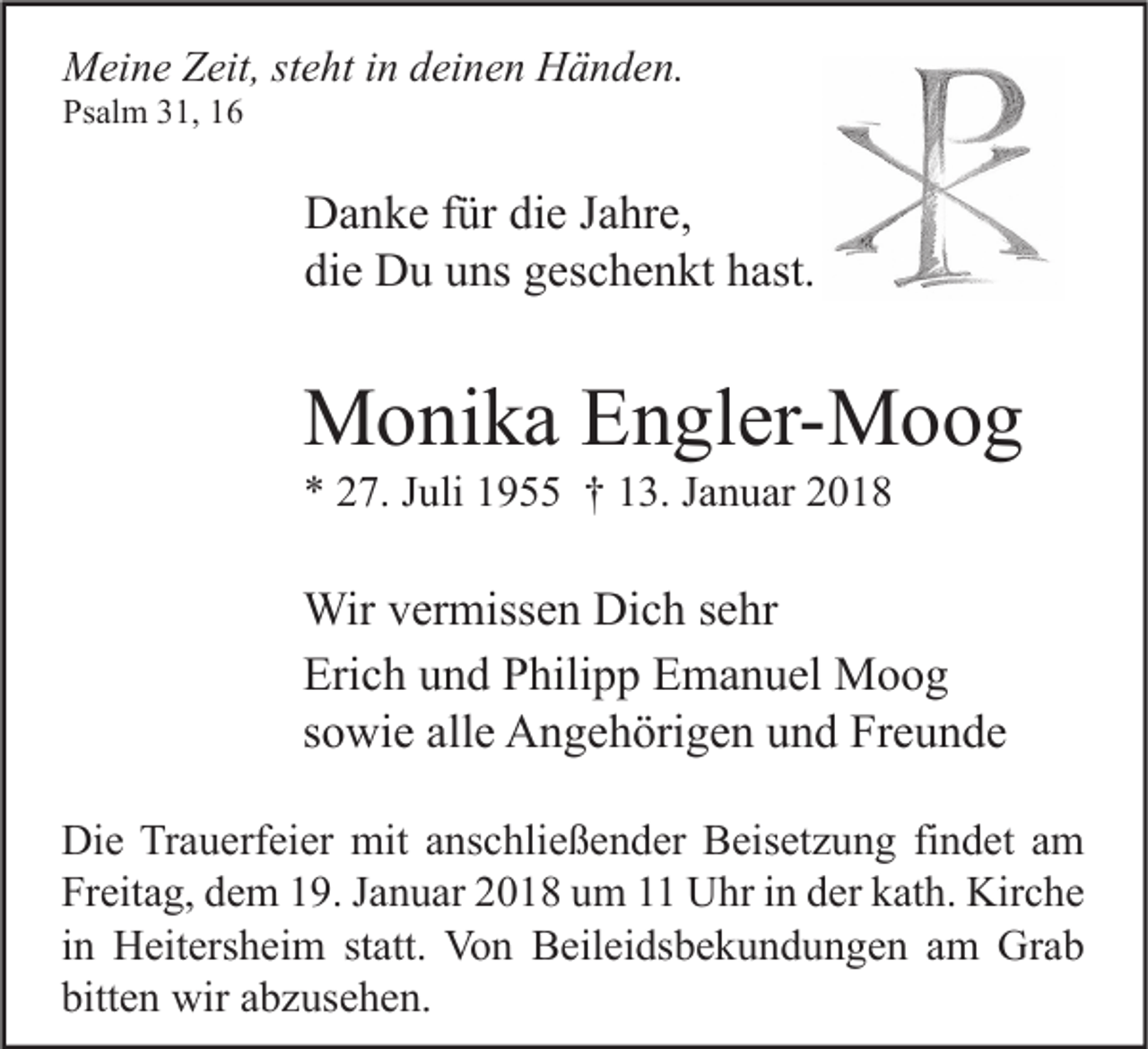 <p>MMeine<br />ei n e ZZeit,<br />eit, ststeht<br />e ht i nind deinen<br />ei n e n HHänden.<br />ä n d e n.<br />Psalm<br />Ps<br />al m 331,<br />1, 11</p><p>D a n k e f für<br />Danke<br />ür didie<br />e J Jahre,<br />a hr e,<br />di<br />e Du<br />D u uuns<br />ns ggeschenkt<br />es c h e n kt hhast.<br />ast.<br />die</p><p>MMonika<br />o ni k a EEngler-Moog<br />n gl er- M o o g<br />** 227.<br />7. JJuli<br />uli 11955<br />9 †† 113.<br />3. JJanuar<br />a n u ar 22</p><p>Wir v er<br />Wir<br />vermissen<br />miss e n DiDich<br />c h s esehr<br />hr<br />Erich<br />Eri<br />c h uund<br />n d PPhilipp<br />hili p p EEmanuel<br />m a n u el Moog<br />Moog<br />ssowie<br />o wi e alle<br />all e Angehörigen<br />A n g e h öri g e n und<br />u n d Freunde<br />Fr e u n d e<br />Di e TrTrauerfeier<br />Die<br />a u erf ei er mit<br />mit aanschließender<br />ns c hli e ß e n d er BBeisetzung<br />eis et z u n g fifindet<br />n d et aam<br />m<br />Freitag,<br />Fr<br />eit a g, ddem<br />e m 119.<br />9. JJanuar<br />a n u ar 22018<br />0 1 8 uum<br />m 11 Uhr<br />U hr iin<br />n dder<br />er kkath.<br />at h. Kirche<br />Kir c h e<br />iinn Heitersheim<br />H eit ers h ei m statt.<br />st att. Von<br />Vo n Beileidsbekundungen<br />B eil ei ds b e k u n d u n g e n am<br />a m Grab<br />Gr a b<br />bitten<br />bitt<br />e n wir<br />wir aabzusehen.<br />b z us e h e n.</p>